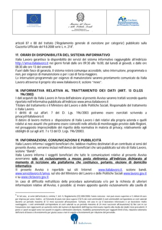 articoli 87 e 88 del trattato (‘Regolamento generale di esenzione per categoria’) pubblicato sulla
Gazzetta Ufficiale del 9.8.2008 serie L n. 2145.

17. ORARI DI DISPONIBILITÀ DEL SISTEMA INFORMATIVO
Italia Lavoro garantisce la disponibilità dei servizi del sistema informativo raggiungibile all’indirizzo
http://amva.italialavoro.it nei giorni feriali dalle ore 09:30 alle 16:00, dal lunedì al giovedì, e dalle ore
08:30 alle ore 13 del venerdì.
Fuori dalle fasce di garanzia, il sistema resterà comunque accessibile, salvo interruzione, programmata o
non, per esigenze di manutenzione o per i casi di forza maggiore.
Le interruzioni programmate per esigenze di manutenzione saranno prontamente comunicate da Italia
Lavoro attraverso il proprio sito www.italialavoro.it, sezione “news”.

18. INFORMATIVA RELATIVA AL TRATTAMENTO DEI DATI (ART. 13 D.LGS
    196/2003)
I dati acquisiti da Italia Lavoro in forza dell'adesione al presente Avviso saranno trattati secondo quanto
riportato nell’informativa pubblicata all’indirizzo www.amva.italialavoro.it
Titolare del trattamento è il Ministero del Lavoro e delle Politiche Sociali, Responsabile del trattamento
è Italia Lavoro.
I diritti di cui all'art. 7 del D. Lgs. 196/2003 potranno essere esercitati scrivendo a
privacy@italialavoro.it
Il datore di lavoro metterà a disposizione di Italia Lavoro i dati relativi alla propria azienda e quelli
relativi ai neo assunti che potranno essere coinvolti nelle attività di monitoraggio previste dalle Regioni,
nel presupposto imprescindibile del rispetto della normativa in materia di privacy, relativamente agli
obblighi di cui agli artt. 7 e 13 del D. Legs. 196/20003.

19. INFORMAZIONI, COMUNICAZIONI E PUBBLICITÀ
Italia Lavoro informa i soggetti beneficiari che, laddove risultino destinatari di un contributo ai sensi del
presente Avviso, verranno inclusi nell'elenco dei beneficiari che sarà pubblicato sul sito di Italia Lavoro,
sezione “Bandi”.
Italia Lavoro informa i soggetti beneficiari che tutte le comunicazioni relative al presente Avviso
avverranno solo ed esclusivamente a mezzo posta elettronica all’indirizzo dichiarato al
momento di iscrizione alla piattaforma che costituisce, pertanto, elezione di domicilio
informatico.
Il presente Avviso è reperibile sui siti Internet                    www.italialavoro.it, sezione bandi,
www.servizilavoro.it/amva, sul sito del Ministero del Lavoro e delle Politiche Sociali www.lavoro.gov.it
e su www.cliclavoro.gov.it.
In caso di difficoltà nell’utilizzo della procedura automatizzata e/o per la richiesta di ulteriori
informazioni relative all’Avviso, è possibile: a) inviare apposito quesito esclusivamente alla casella di

5
   In tal caso, ai sensi dell’articolo 6, comma 1, lett. h, Regolamento (CE) 800/2008, l’aiuto concesso non può essere superiore a 5 milioni di euro
per impresa per anno. Inoltre, a) l'intensità di aiuto non deve supera il 50 % dei costi ammissibili (I costi ammissibili corrispondono ai costi salariali
durante un periodo massimo di 12 mesi successivi all'assunzione. Tuttavia, nel caso in cui il lavoratore interessato è un lavoratore molto
svantaggiato, i costi ammissibili corrispondono ai costi salariali su un periodo massimo di 24 mesi successivi all'assunzione) b) Nei casi in cui
l'assunzione non rappresenti un aumento netto del numero di dipendenti dell'impresa interessata rispetto alla media dei dodici mesi precedenti, il
posto o i posti occupati sono resi vacanti in seguito a dimissioni volontarie, invalidità, pensionamento per raggiunti limiti d'età, riduzione volontaria
dell'orario di lavoro o licenziamento per giusta causa e non in seguito a licenziamenti per riduzione del personale.
 