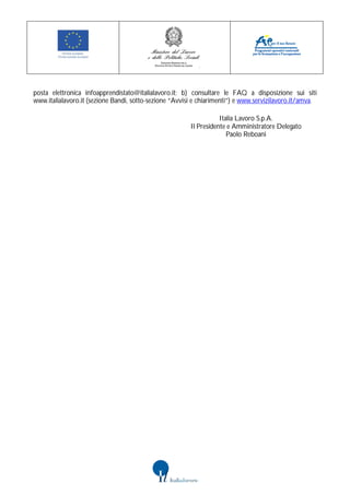 posta elettronica infoapprendistato@italialavoro.it; b) consultare le FAQ a disposizione sui siti
www.italialavoro.it (sezione Bandi, sotto-sezione “Avvisi e chiarimenti”) e www.servizilavoro.it/amva.

                                                                   Italia Lavoro S.p.A.
                                                        Il Presidente e Amministratore Delegato
                                                                      Paolo Reboani
 