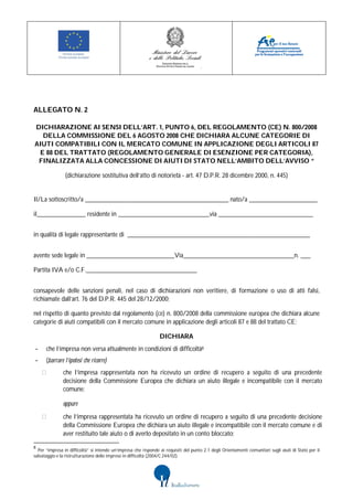 ALLEGATO N. 2

DICHIARAZIONE AI SENSI DELL’ART. 1, PUNTO 6, DEL REGOLAMENTO (CE) N. 800/2008
  DELLA COMMISSIONE DEL 6 AGOSTO 2008 CHE DICHIARA ALCUNE CATEGORIE DI
AIUTI COMPATIBILI CON IL MERCATO COMUNE IN APPLICAZIONE DEGLI ARTICOLI 87
 E 88 DEL TRATTATO (REGOLAMENTO GENERALE DI ESENZIONE PER CATEGORIA),
 FINALIZZATA ALLA CONCESSIONE DI AIUTI DI STATO NELL’AMBITO DELL’AVVISO “

                (dichiarazione sostitutiva dell’atto di notorietà - art. 47 D.P.R. 28 dicembre 2000, n. 445)


Il/La sottoscritto/a ____________________________________________ nato/a _____________________

il_______________ residente in ____________________________via _____________________________


in qualità di legale rappresentante di ________________________________________________________


avente sede legale in ___________________________Via__________________________________n. ___

Partita IVA e/o C.F.__________________________________


consapevole delle sanzioni penali, nel caso di dichiarazioni non veritiere, di formazione o uso di atti falsi,
richiamate dall’art. 76 del D.P.R. 445 del 28/12/2000;

nel rispetto di quanto previsto dal regolamento (ce) n. 800/2008 della commissione europea che dichiara alcune
categorie di aiuti compatibili con il mercato comune in applicazione degli articoli 87 e 88 del trattato CE;

                                                                 DICHIARA
-     che l’impresa non versa attualmente in condizioni di difficoltà8
-     (barrare l’ipotesi che ricorre)
               che l’impresa rappresentata non ha ricevuto un ordine di recupero a seguito di una precedente
               decisione della Commissione Europea che dichiara un aiuto illegale e incompatibile con il mercato
               comune;

               oppure

               che l’impresa rappresentata ha ricevuto un ordine di recupero a seguito di una precedente decisione
               della Commissione Europea che dichiara un aiuto illegale e incompatibile con il mercato comune e di
               aver restituito tale aiuto o di averlo depositato in un conto bloccato;

8
  Per “impresa in difficoltà” si intende un’impresa che risponde ai requisiti del punto 2.1 degli Orientamenti comunitari sugli aiuti di Stato per il
salvataggio e la ristrutturazione delle imprese in difficoltà (2004/C 244/02).
 