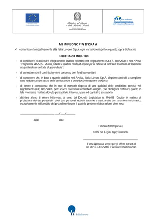 MI IMPEGNO FIN D'ORA A
 comunicare tempestivamente alla Italia Lavoro S.p.A. ogni variazione rispetto a quanto sopra dichiarato;

                                           DICHIARO INOLTRE
-   di conoscere ed accettare integralmente quanto riportato nel Regolamento (CE) n. 800/2008 e nell’Avviso
    “Programma AMVA - Avviso pubblico a sportello rivolto ad imprese per la richiesta di contributi finalizzati all’inserimento
    occupazionale con contratto di apprendistato”;
-   di conoscere che il contributo viene concesso con fondi comunitari;
-   di conoscere che, in base a quanto stabilito nell’Avviso, Italia Lavoro S.p.A. dispone controlli a campione
    sulla regolarità e veridicità delle dichiarazioni e della documentazione prodotta;
-   di essere a conoscenza che in caso di mancato rispetto di una qualsiasi delle condizioni previste nel
    regolamento (CE) 800/2008, potrà essere revocato il contributo erogato, con obbligo di restituire quanto in
    tale momento risulterà dovuto per capitale, interessi, spese ed ogni altro accessorio;
-   dichiara altresì di essere informato, ai sensi del Decreto Legislativo n. 196/03 “Codice in materia di
    protezione dei dati personali” che i dati personali raccolti saranno trattati, anche con strumenti informatici,
    esclusivamente nell’ambito del procedimento per il quale la presente dichiarazione viene resa.


    _______________________, ___/___/______

                 luogo                     data

                                                                                   Timbro dell’impresa e

                                                                             Firma del Legale rappresentante

                                                                   ______________________________________

                                                                       Firma apposta ai sensi e per gli effetti dell’art.38
                                                                      del D.P.R. n.445/2000 e successive modificazioni.
 