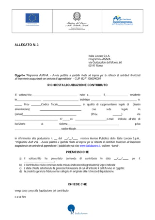ALLEGATO N. 3


                                                                         Italia Lavoro S.p.A.
                                                                         Programma AMVA
                                                                         via Guidubaldo del Monte, 60
                                                                         00197 Roma


Oggetto:“Programma AMVA. - Avviso pubblico a sportello rivolto ad imprese per la richiesta di contributi finalizzati
all’inserimento occupazionale con contratto di apprendistato” – CUP I52F11000090007

                                RICHIESTA LIQUIDAZIONE CONTRIBUTO


Il sottoscritto________________________________ nato a_________ il________________ residente
in_________________ _________________________ indirizzo ________________________________ n.
_____ Prov _______Codice fiscale________________, in qualità di rappresentante legale di                             (inserire
denominazione)           _____________________________                      con            sede           legale           in
(comune)_____________________________________                               (Prov.                ______)                 via
______________________________ n°_____tel. ______________________e-mail                               indicata all’atto di
iscrizione                al                sistema____________________________________                                p.iva
________________________________ codice fiscale___________________________________________


in riferimento alla graduatoria n. __ del __/__/___, relativa Avviso Pubblico della Italia Lavoro S.p.A.,
“Programma AM.VA. - Avviso pubblico a sportello rivolto ad imprese per la richiesta di contributi finalizzati all’inserimento
occupazionale con contratto di apprendistato”, pubblicato sul sito www.italialavoro.it, sezione “bandi”,

                                                   PREMESSO CHE

    a) il sottoscritto ha presentato domanda di contributo in data __/__/____                                       per     €
       _____________________;
    b) il contributo è stato concesso nella misura indicata nella graduatoria sopra indicata;
    c) è stata chiesta ed ottenuta la garanzia fideiussoria di cui all’articolo 9 dell’Avviso in oggetto;
    d) la predetta garanzia fideiussoria è allegata in originale alla richiesta di liquidazione;



                                                     CHIEDE CHE

venga dato corso alla liquidazione del contributo

e a tal fine
 