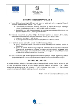 DICHIARA DI ESSERE CONSAPEVOLE CHE

    a) in caso di interruzione anticipata del rapporto di lavoro per qualsivoglia ragione e a qualsiasi titolo nel
       periodo di riferimento, dovrà restituire a Italia Lavoro:
            l’intero contributo riconosciuto in caso di interruzione del rapporto di lavoro per qualsivoglia
               ragione e a qualsiasi titolo nei primi 6 (sei) mesi dalla stipula del contratto;
            decorsi 6 (sei) mesi dalla stipula del contratto, un importo proporzionale al periodo intercorrente
               tra la data di dimissioni ed il predetto periodo di 12 mesi.

    b) in caso di licenziamento (a qualsiasi titolo) o di dimissioni volontarie del lavoratore, dovrà, inoltre,
       esclusivamente tramite il sistema informatico e attraverso l’utilizzo dei codici di accesso:
            comunicare la variazione a Italia Lavoro;
            inviare copia della comunicazione telematica delle dimissioni o del licenziamento.

    c) il contributo concesso sarà, inoltre, revocato integralmente nei seguenti casi:
             qualora non vengano fornite le informazioni utili al monitoraggio dell’intervento richieste da
                 Italia Lavoro;
             qualora, dai controlli effettuati, venga comprovata la mancanza di uno o più requisiti dichiarati
                 nella domanda di contributo o comunque contenuti nella documentazione allegata alla stessa,
                 fatte salve comunque le responsabilità civili e penali previste per chi fornisce false o mendaci
                 dichiarazioni o fornisce o produce false attestazioni.

    d) tutte le restituzioni degli importi conseguenti a revoca del contributo formano oggetto della garanzia
       fideiussoria allegata alla presente richiesta e verranno recuperati tramite escussione della medesima.

                                         DICHIARA, INOLTRE, CHE

Ai fini della normativa in materia di tracciabilità dei flussi finanziari, il conto corrente dedicato, anche in via non
esclusiva, alle commesse pubbliche è quello indicato in sede di domanda di contributo e che i soggetti
autorizzati ad operare sullo stesso sono i seguenti____ (nome, cognome e codice fiscale) _____. Ogni eventuale
variazione relativa al conto dedicato sarà tempestivamente comunicata.


                                                              Timbro e firma del legale rappresentante dell’Azienda
 