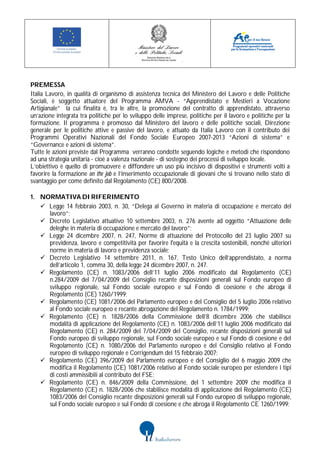 PREMESSA
Italia Lavoro, in qualità di organismo di assistenza tecnica del Ministero del Lavoro e delle Politiche
Sociali, è soggetto attuatore del Programma AMVA - “Apprendistato e Mestieri a Vocazione
Artigianale” la cui finalità è, tra le altre, la promozione del contratto di apprendistato, attraverso
un’azione integrata tra politiche per lo sviluppo delle imprese, politiche per il lavoro e politiche per la
formazione. Il programma è promosso dal Ministero del lavoro e delle politiche sociali, Direzione
generale per le politiche attive e passive del lavoro, e attuato da Italia Lavoro con il contributo dei
Programmi Operativi Nazionali del Fondo Sociale Europeo 2007-2013 “Azioni di sistema” e
“Governance e azioni di sistema”.
Tutte le azioni previste dal Programma verranno condotte seguendo logiche e metodi che rispondono
ad una strategia unitaria - cioè a valenza nazionale - di sostegno dei processi di sviluppo locale.
L’obiettivo è quello di promuovere e diffondere un uso più incisivo di dispositivi e strumenti volti a
favorire la formazione on the job e l’inserimento occupazionale di giovani che si trovano nello stato di
svantaggio per come definito dal Regolamento (CE) 800/2008.

1. NORMATIVA DI RIFERIMENTO
    Legge 14 febbraio 2003, n. 30, “Delega al Governo in materia di occupazione e mercato del
     lavoro”;
    Decreto Legislativo attuativo 10 settembre 2003, n. 276 avente ad oggetto “Attuazione delle
     deleghe in materia di occupazione e mercato del lavoro”;
    Legge 24 dicembre 2007, n. 247, Norme di attuazione del Protocollo del 23 luglio 2007 su
     previdenza, lavoro e competitività per favorire l'equità e la crescita sostenibili, nonché ulteriori
     norme in materia di lavoro e previdenza sociale;
    Decreto Legislativo 14 settembre 2011, n. 167, Testo Unico dell’apprendistato, a norma
     dell’articolo 1, comma 30, della legge 24 dicembre 2007, n. 247.
    Regolamento (CE) n. 1083/2006 dell’11 luglio 2006 modificato dal Regolamento (CE)
     n.284/2009 del 7/04/2009 del Consiglio recante disposizioni generali sul Fondo europeo di
     sviluppo regionale, sul Fondo sociale europeo e sul Fondo di coesione e che abroga il
     Regolamento (CE) 1260/1999;
    Regolamento (CE) 1081/2006 del Parlamento europeo e del Consiglio del 5 luglio 2006 relativo
     al Fondo sociale europeo e recante abrogazione del Regolamento n. 1784/1999;
    Regolamento (CE) n. 1828/2006 della Commissione dell’8 dicembre 2006 che stabilisce
     modalità di applicazione del Regolamento (CE) n. 1083/2006 dell’11 luglio 2006 modificato dal
     Regolamento (CE) n. 284/2009 del 7/04/2009 del Consiglio, recante disposizioni generali sul
     Fondo europeo di sviluppo regionale, sul Fondo sociale europeo e sul Fondo di coesione e del
     Regolamento (CE) n. 1080/2006 del Parlamento europeo e del Consiglio relativo al Fondo
     europeo di sviluppo regionale e Corrigendum del 15 febbraio 2007;
    Regolamento (CE) 396/2009 del Parlamento europeo e del Consiglio del 6 maggio 2009 che
     modifica il Regolamento (CE) 1081/2006 relativo al Fondo sociale europeo per estendere i tipi
     di costi ammissibili al contributo del FSE;
    Regolamento (CE) n. 846/2009 della Commissione, del 1 settembre 2009 che modifica il
     Regolamento (CE) n. 1828/2006 che stabilisce modalità di applicazione del Regolamento (CE)
     1083/2006 del Consiglio recante disposizioni generali sul Fondo europeo di sviluppo regionale,
     sul Fondo sociale europeo e sul Fondo di coesione e che abroga il Regolamento CE 1260/1999;
 