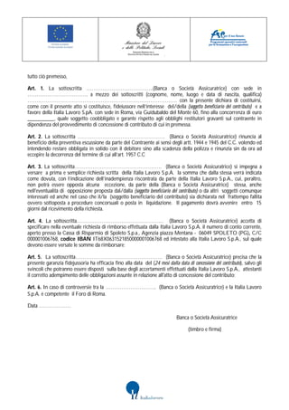 tutto ciò premesso,

Art. 1. La sottoscritta ………………………………..(Banca o Società Assicuratrice) con sede in
……………………………. a mezzo dei sottoscritti (cognome, nome, luogo e data di nascita, qualifica)
………………………………………………………………………… con la presente dichiara di costituirsi,
come con il presente atto si costituisce, fideiussore nell’interesse del/della (soggetto beneficiario del contributo) e a
favore della Italia Lavoro S.pA. con sede in Roma, via Guidubaldo del Monte 60, fino alla concorrenza di euro
__________, quale soggetto coobbligato e garante rispetto agli obblighi restitutori gravanti sul contraente in
dipendenza del provvedimento di concessione di contributo di cui in premessa.

Art. 2. La sottoscritta …………………………………………. (Banca o Società Assicuratrice) rinuncia al
beneficio della preventiva escussione da parte del Contraente ai sensi degli artt. 1944 e 1945 del C.C. volendo ed
intendendo restare obbligata in solido con il debitore sino alla scadenza della polizza e rinunzia sin da ora ad
eccepire la decorrenza del termine di cui all’art. 1957 C.C

Art. 3. La sottoscritta…………………………………………. (Banca o Società Assicuratrice) si impegna a
versare a prima e semplice richiesta scritta della Italia Lavoro S.p.A. la somma che dalla stessa verrà indicata
come dovuta, con l’indicazione dell’inadempienza riscontrata da parte della Italia Lavoro S.p.A., cui, peraltro,
non potrà essere opposta alcuna eccezione, da parte della (Banca o Società Assicuratrice) stessa, anche
nell'eventualità di opposizione proposta dal/dalla (soggetto beneficiario del contributo) o da altri soggetti comunque
interessati ed anche nel caso che il/la (soggetto beneficiario del contributo) sia dichiarata nel frattempo fallita
ovvero sottoposta a procedure concorsuali o posta in liquidazione. Il pagamento dovrà avvenire entro 15
giorni dal ricevimento della richiesta.

Art. 4. La sottoscritta…………………………………………. (Banca o Società Assicuratrice) accetta di
specificare nella eventuale richiesta di rimborso effettuata dalla Italia Lavoro S.p.A. il numero di conto corrente,
aperto presso la Cassa di Risparmio di Spoleto S.p.a., Agenzia piazza Mentana - 06049 SPOLETO (PG), C/C
000001006768, codice IBAN IT68X0631521850000001006768 ed intestato alla Italia Lavoro S.p.A., sul quale
devono essere versate le somme da rimborsare;

Art. 5. La sottoscritta…………………………………………. (Banca o Società Assicuratrice) precisa che la
presente garanzia fidejussoria ha efficacia fino alla data del (24 mesi dalla data di concessione del contributo), salvo gli
svincoli che potranno essere disposti sulla base degli accertamenti effettuati dalla Italia Lavoro S.p.A., attestanti
il corretto adempimento delle obbligazioni assunte in relazione all'atto di concessione del contributo;

Art. 6. In caso di controversie tra la ……………………….. (Banca o Società Assicuratrice) e la Italia Lavoro
S.p.A. è competente il Foro di Roma.

Data ………………

                                                                              Banca o Società Assicuratrice

                                                                                     (timbro e firma)
 