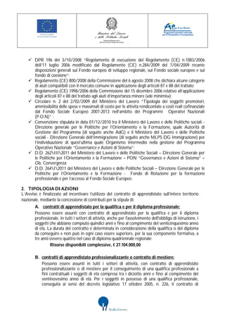  DPR 196 del 3/10/2008 “Regolamento di esecuzione del Regolamento (CE) n.1083/2006
     dell’11 luglio 2006 modificato dal Regolamento (CE) n.284/2009 del 7/04/2009 recante
     disposizioni generali sul Fondo europeo di sviluppo regionale, sul Fondo sociale europeo e sul
     fondo di coesione”;
    Regolamento (CE) 800/2008 della Commissione del 6 agosto 2008 che dichiara alcune categorie
     di aiuti compatibili con il mercato comune in applicazione degli articoli 87 e 88 del trattato;
    Regolamento (CE) 1998/2006 della Commissione del 15 dicembre 2006 relativo all’applicazione
     degli articoli 87 e 88 del trattato agli aiuti d’importanza minore («de minimis»);
    Circolare n. 2 del 2/02/2009 del Ministero del Lavoro “Tipologia dei soggetti promotori,
     ammissibilità delle spese e massimali di costo per le attività rendicontate a costi reali cofinanziate
     dal Fondo Sociale Europeo 2007-2013 nell’ambito dei Programmi Operativi Nazionali
     (P.O.N)” ;
    Convenzione stipulata in data 07/12/2010 tra il Ministero del Lavoro e delle Politiche sociali -
     Direzione generale per le Politiche per l’Orientamento e la Formazione, quale Autorità di
     Gestione del Programma (di seguito anche AdG) e il Ministero del Lavoro e delle Politiche
     sociali - Direzione Generale dell’Immigrazione (di seguito anche MLPS DG Immigrazione) per
     l’individuazione di quest’ultima quale Organismo intermedio nella gestione del Programma
     Operativo Nazionale “Governance e Azioni di Sistema”;
    D.D. 262III2011 del Ministero del Lavoro e delle Politiche Sociali – Direzione Generale per
     le Politiche per l’Orientamento e la Formazione – PON “Governance e Azioni di Sistema” –
     Ob. Convergenza;
    D.D. 264I2011 del Ministero del Lavoro e delle Politiche Sociali – Direzione Generale per le
     Politiche per l’Orientamento e la Formazione - Fondo di Rotazione per la formazione
     professionale e per l’accesso al Fondo Sociale Europeo.

2. TIPOLOGIA DI AZIONI
L’Avviso è finalizzato ad incentivare l’utilizzo del contratto di apprendistato sull’intero territorio
nazionale, mediante la concessione di contributi per la stipula di:
       A. contratti di apprendistato per la qualifica e per il diploma professionale:
       Possono essere assunti con contratto di apprendistato per la qualifica e per il diploma
       professionale, in tutti i settori di attività, anche per l'assolvimento dell'obbligo di istruzione, i
       soggetti che abbiano compiuto quindici anni e fino al compimento del venticinquesimo anno
       di età. La durata del contratto è determinata in considerazione della qualifica o del diploma
       da conseguire e non può in ogni caso essere superiore, per la sua componente formativa, a
       tre anni ovvero quattro nel caso di diploma quadriennale regionale:
                Risorse disponibili complessive, € 27.104.000,00

       B. contratti di apprendistato professionalizzante o contratto di mestiere:
          Possono essere assunti in tutti i settori di attività, con contratto di apprendistato
          professionalizzante o di mestiere per il conseguimento di una qualifica professionale a
          fini contrattuali i soggetti di età compresa tra i diciotto anni e fino al compimento del
          ventinovesimo anno di età. Per i soggetti in possesso di una qualifica professionale,
          conseguita ai sensi del decreto legislativo 17 ottobre 2005, n. 226, il contratto di
 