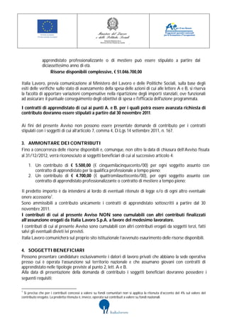 apprendistato professionalizzante o di mestiere può essere stipulato a partire dal
              diciassettesimo anno di età.
                   Risorse disponibili complessive, € 51.046.700,00

Italia Lavoro, previa comunicazione al Ministero del Lavoro e delle Politiche Sociali, sulla base degli
esiti delle verifiche sullo stato di avanzamento della spesa delle azioni di cui alle lettere A e B, si riserva
la facoltà di apportare variazioni compensative nella ripartizione degli importi stanziati, ove funzionali
ad assicurare il puntuale conseguimento degli obiettivi di spesa e l'efficacia dell'azione programmata.
I contratti di apprendistato di cui ai punti A. e B. per i quali potrà essere avanzata richiesta di
contributo dovranno essere stipulati a partire dal 30 novembre 2011.

Ai fini del presente Avviso non possono essere presentate domande di contributo per i contratti
stipulati con i soggetti di cui all’articolo 7, comma 4, D.Lgs 14 settembre 2011, n. 167.

3. AMMONTARE DEI CONTRIBUTI
Fino a concorrenza delle risorse disponibili e, comunque, non oltre la data di chiusura dell’Avviso fissata
al 31/12/2012, verrà riconosciuto ai soggetti beneficiari di cui al successivo articolo 4:

    1. Un contributo di € 5.500,00 (€ cinquemilacinquecento/00) per ogni soggetto assunto con
       contratto di apprendistato per la qualifica professionale a tempo pieno;
    2. Un contributo di € 4.700,00 (€ quattromilasettecento/00), per ogni soggetto assunto con
       contratto di apprendistato professionalizzante o contratto di mestiere a tempo pieno;

Il predetto importo è da intendersi al lordo di eventuali ritenute di legge e/o di ogni altro eventuale
onere accessorio1.
Sono ammissibili a contributo unicamente i contratti di apprendistato sottoscritti a partire dal 30
novembre 2011.
I contributi di cui al presente Avviso NON sono cumulabili con altri contributi finalizzati
all’assunzione erogati da Italia Lavoro S.p.A. a favore del medesimo lavoratore.
I contributi di cui al presente Avviso sono cumulabili con altri contributi erogati da soggetti terzi, fatti
salvi gli eventuali divieti ivi previsti.
Italia Lavoro comunicherà sul proprio sito istituzionale l’avvenuto esaurimento delle risorse disponibili.

4. SOGGETTI BENEFICIARI
Possono presentare candidature esclusivamente i datori di lavoro privati che abbiano la sede operativa
presso cui è operata l’assunzione sul territorio nazionale e che assumano giovani con contratti di
apprendistato nelle tipologie previste al punto 2, lett. A e B.
Alla data di presentazione della domanda di contributo i soggetti beneficiari dovranno possedere i
seguenti requisiti:

1
 Si precisa che per i contributi concessi a valere su fondi comunitari non si applica la ritenuta d’acconto del 4% sul valore del
contributo erogato. La predetta ritenuta è, invece, operata sui contributi a valere su fondi nazionali.
 