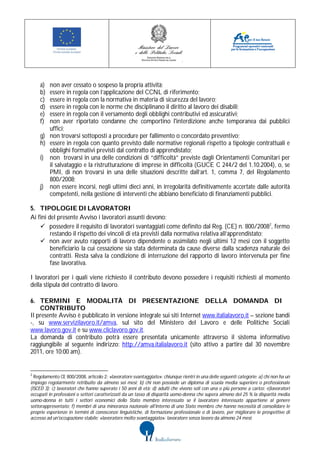 a)   non aver cessato o sospeso la propria attività;
    b)   essere in regola con l’applicazione del CCNL di riferimento;
    c)   essere in regola con la normativa in materia di sicurezza del lavoro;
    d)   essere in regola con le norme che disciplinano il diritto al lavoro dei disabili;
    e)   essere in regola con il versamento degli obblighi contributivi ed assicurativi;
    f)   non aver riportato condanne che comportino l'interdizione anche temporanea dai pubblici
         uffici;
    g)   non trovarsi sottoposti a procedure per fallimento o concordato preventivo;
    h)   essere in regola con quanto previsto dalle normative regionali rispetto a tipologie contrattuali e
         obblighi formativi previsti dal contratto di apprendistato;
    i)   non trovarsi in una delle condizioni di “difficoltà” previste dagli Orientamenti Comunitari per
         il salvataggio e la ristrutturazione di imprese in difficoltà (GUCE C 244/2 del 1.10.2004), o, se
         PMI, di non trovarsi in una delle situazioni descritte dall’art. 1, comma 7, del Regolamento
         800/2008;
    j)   non essere incorsi, negli ultimi dieci anni, in irregolarità definitivamente accertate dalle autorità
         competenti, nella gestione di interventi che abbiano beneficiato di finanziamenti pubblici.

5. TIPOLOGIE DI LAVORATORI
Ai fini del presente Avviso i lavoratori assunti devono:
     possedere il requisito di lavoratori svantaggiati come definito dal Reg. (CE) n. 800/20082, fermo
         restando il rispetto dei vincoli di età previsti dalla normativa relativa all’apprendistato;
     non aver avuto rapporti di lavoro dipendente o assimilato negli ultimi 12 mesi con il soggetto
         beneficiario la cui cessazione sia stata determinata da cause diverse dalla scadenza naturale dei
         contratti. Resta salva la condizione di interruzione del rapporto di lavoro intervenuta per fine
         fase lavorativa.

I lavoratori per i quali viene richiesto il contributo devono possedere i requisiti richiesti al momento
della stipula del contratto di lavoro.

6. TERMINI E MODALITÀ DI PRESENTAZIONE DELLA DOMANDA DI
    CONTRIBUTO
Il presente Avviso è pubblicato in versione integrale sui siti Internet www.italialavoro.it – sezione bandi
-, su www.servizilavoro.it/amva, sul sito del Ministero del Lavoro e delle Politiche Sociali
www.lavoro.gov.it e su www.cliclavoro.gov.it.
La domanda di contributo potrà essere presentata unicamente attraverso il sistema informativo
raggiungibile al seguente indirizzo: http://amva.italialavoro.it (sito attivo a partire dal 30 novembre
2011, ore 10:00 am).


2
  Regolamento CE 800/2008, articolo 2: «lavoratore svantaggiato»: chiunque rientri in una delle seguenti categorie: a) chi non ha un
impiego regolarmente retribuito da almeno sei mesi; b) chi non possiede un diploma di scuola media superiore o professionale
(ISCED 3); c) lavoratori che hanno superato i 50 anni di età; d) adulti che vivono soli con una o più persone a carico; e)lavoratori
occupati in professioni o settori caratterizzati da un tasso di disparità uomo-donna che supera almeno del 25 % la disparità media
uomo-donna in tutti i settori economici dello Stato membro interessato se il lavoratore interessato appartiene al genere
sottorappresentato; f) membri di una minoranza nazionale all'interno di uno Stato membro che hanno necessità di consolidare le
proprie esperienze in termini di conoscenze linguistiche, di formazione professionale o di lavoro, per migliorare le prospettive di
accesso ad un'occupazione stabile; «lavoratore molto svantaggiato»: lavoratore senza lavoro da almeno 24 mesi;
 
