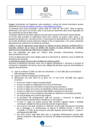 Maggiori informazioni sul Programma, sulla modulistica e sull’uso del sistema informativo saranno
disponibili sul sito www.servizilavoro.it/amva e www.italialavoro.it/amva.
La domanda potrà essere presentata a partire dalle ore 10,00 del 30/11/2011 (Data di apertura
dell’Avviso) e non oltre il 31/12/2012, salvo il caso di previo esaurimento delle risorse disponibili che
sarà comunicato sul sito di Italia Lavoro.
I destinatari dell’Avviso dovranno registrarsi una sola volta sul sistema informativo summenzionato.
Al termine della procedura di registrazione dovrà essere indicato un proprio codice utente e una
password da utilizzare per i successivi accessi; il sistema genererà automaticamente un codice PIN che
sarà inviato all’indirizzo di posta elettronica indicato in fase di registrazione e che servirà, unitamente
alla password, per sottoscrivere la richiesta di contributo.
Laddove in sede di registrazione venga indicato un indirizzo di posta elettronica certificata (PEC) è
necessario verificare che lo stesso sia abilitato alla ricezione di posta elettronica non certificata,
altrimenti non sarà possibile per Italia Lavoro recapitare il PIN.
Sarà resa disponibile una guida per l’utilizzo della procedura informatizzata all’indirizzo
www.servizilavoro.it/amva.
In fase di registrazione dovrà essere allegata copia di un documento di identità in corso di validità del
destinatario del contributo.
Le domande presentate attraverso altre modalità non saranno accettate.
Attraverso la piattaforma dovranno essere rese le seguenti dichiarazioni e, attraverso la funzione di
caricamento (“uploading”) del sistema, dovrà essere allegata alla domanda, a pena di inammissibilità, la
seguente documentazione:

   a) copia di certificato CCIAA con data non antecedente a 3 mesi dalla data di presentazione
      della domanda di contributo;
   b) copia di certificato di attribuzione di Partita IVA;
   c) dichiarazione resa nelle forme di cui all’art. 46 e 47 del D.P.R. 445/2000 sulle seguenti
      circostanze:
       di non aver cessato o sospeso la propria attività;
       di essere in regola con l’applicazione del CCNL di riferimento;
       di essere in regola con la normativa in materia di sicurezza del lavoro;
       di essere in regola con le norme che disciplinano il diritto al lavoro dei disabili;
       di essere in regola con il versamento degli obblighi contributivi ed assicurativi;
       che l'impresa non si trova sottoposta a procedure per fallimento o concordato preventivo;
       che tutti gli allegati sono conformi agli originali;
       di provvedere alla predisposizione degli atti necessari e conservare in originale la
          documentazione amministrativo-contabile per le visite ispettive;
       di essere in regola con quanto previsto dalle normative regionali rispetto a tipologie
          contrattuali e obblighi formativi previsti dal contratto di apprendistato;
       non trovarsi in una delle condizioni di “difficoltà” previste dagli Orientamenti Comunitari
          per il salvataggio e la ristrutturazione di imprese in difficoltà (GUCE C 244/2 del
          1.10.2004), o, se PMI, di non trovarsi in una delle situazioni descritte dall’art. 1, commi 7,
          del Regolamento 800/2008;
       non essere incorsi, negli ultimi dieci anni, in irregolarità definitivamente accertate dalle
          autorità competenti, nella gestione di interventi che abbiano beneficiato di finanziamenti
          pubblici;
 