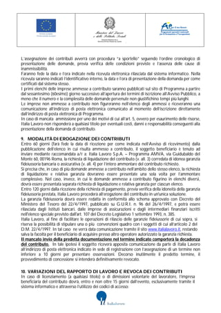 L’assegnazione dei contributi avverrà con procedura “a sportello” seguendo l’ordine cronologico di
presentazione delle domande, previa verifica delle condizioni previste e l’assenza delle cause di
inammissibilità.
Faranno fede la data e l’ora indicate nella ricevuta elettronica rilasciata dal sistema informatico. Nella
ricevuta saranno indicati l’identificativo interno, la data e l’ora di presentazione della domanda per come
certificati dal sistema stesso.
I primi elenchi delle imprese ammesse a contributo saranno pubblicati sul sito di Programma a partire
dal sessantesimo (60esimo) giorno successivo all’apertura dei termini di iscrizione all’Avviso Pubblico, a
meno che il numero e la complessità delle domande pervenute non giustifichino tempi più lunghi.
Le imprese non ammesse a contributo non figureranno nell’elenco degli ammessi e riceveranno una
comunicazione all’indirizzo di posta elettronica comunicato al momento dell’iscrizione direttamente
dall’indirizzo di posta elettronica di Programma.
In caso di mancata ammissione per uno dei motivi di cui all’art. 5, ovvero per esaurimento delle risorse,
Italia Lavoro non risponderà a qualsiasi titolo per eventuali costi, danni e responsabilità conseguenti alla
presentazione della domanda di contributo.

9. MODALITÀ DI EROGAZIONE DEI CONTRIBUTI
Entro 60 giorni (farà fede la data di ricezione per come indicata nell’Avviso di ricevimento) dalla
pubblicazione dell’elenco in cui risulta ammesso a contributo, il soggetto beneficiario è tenuto ad
inviare mediante raccomandata a/r a: Italia Lavoro S.p.A. – Programma AMVA, via Guidubaldo del
Monte 60, 00196 Roma, la richiesta di liquidazione del contributo (v. all. 3) corredata di idonea garanzia
fideiussoria bancaria o assicurativa (v. all. 4) per l’intero ammontare del contributo richiesto.
Si precisa che, in caso di più domande ammesse a contributo nell’ambito dello stesso elenco, la richiesta
di liquidazione e relativa garanzia dovranno essere presentate una sola volta per l’ammontare
complessivo. Nel caso, invece, in cui le domande ammesse a contributo figurino in elenchi diversi,
dovrà essere presentata separata richiesta di liquidazione e relativa garanzia per ciascun elenco.
Entro 120 giorni dalla ricezione della richiesta di pagamento, previa verifica della idoneità della garanzia
fideiussoria prestata, Italia Lavoro procederà all’erogazione del contributo in un'unica soluzione.
La garanzia fideiussoria dovrà essere redatta in conformità allo schema approvato con Decreto del
Ministero del Tesoro del 22/4/1997, pubblicato su G.U.R.I. n. 96 del 26/4/1997, e potrà essere
rilasciata dagli Istituti bancari, dalle imprese di assicurazioni e dagli intermediari finanziari iscritti
nell'elenco speciale previsto dall'art. 107 del Decreto Legislativo 1 settembre 1993, n. 385.
Italia Lavoro, al fine di facilitare le operazioni di rilascio delle garanzie fideiussorie di cui sopra, si
riserva la possibilità di stipulare una o più convenzioni quadro con i soggetti di cui all’articolo 2 del
D.M. 22/4/1997. In tal caso ne verrà data comunicazione tramite il sito www.italialavoro.it, restando
salva la facoltà per il beneficiario di acquisire presso altro operatore autorizzato la garanzia richiesta.
Il mancato invio della predetta documentazione nel termine indicato comporterà la decadenza
del contributo. In tale ipotesi il soggetto riceverà apposita comunicazione da parte di Italia Lavoro
all’indirizzo di posta elettronica indicato in sede di registrazione con l’assegnazione di un termine non
inferiore a 10 giorni per presentare osservazioni. Decorso inutilmente il predetto termine, il
provvedimento di concessione si intenderà definitivamente revocato.

10. VARIAZIONI DEL RAPPORTO DI LAVORO E REVOCA DEI CONTRIBUTI
In caso di licenziamento (a qualsiasi titolo) o di dimissioni volontarie del lavoratore, l’impresa
beneficiaria del contributo dovrà, entro e non oltre 15 giorni dall’evento, esclusivamente tramite il
sistema informatico e attraverso l’utilizzo dei codici di accesso:
 