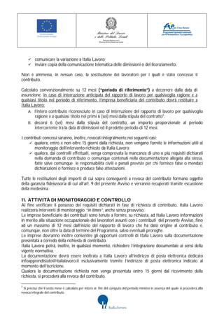  comunicare la variazione a Italia Lavoro;
     inviare copia della comunicazione telematica delle dimissioni o del licenziamento.

Non è ammessa, in nessun caso, la sostituzione dei lavoratori per i quali è stato concesso il
contributo.

Calcolato convenzionalmente su 12 mesi (“periodo di riferimento”) a decorrere dalla data di
assunzione, in caso di interruzione anticipata del rapporto di lavoro per qualsivoglia ragione e a
qualsiasi titolo nel periodo di riferimento, l’impresa beneficiaria del contributo dovrà restituire a
Italia Lavoro:
     A. l’intero contributo riconosciuto in caso di interruzione del rapporto di lavoro per qualsivoglia
         ragione e a qualsiasi titolo nei primi 6 (sei) mesi dalla stipula del contratto3;
     B. decorsi 6 (sei) mesi dalla stipula del contratto, un importo proporzionale al periodo
         intercorrente tra la data di dimissioni ed il predetto periodo di 12 mesi.

I contributi concessi saranno, inoltre, revocati integralmente nei seguenti casi:
     qualora, entro e non oltre 15 giorni dalla richiesta, non vengano fornite le informazioni utili al
        monitoraggio dell’intervento richieste da Italia Lavoro;
     qualora, dai controlli effettuati, venga comprovata la mancanza di uno o più requisiti dichiarati
        nella domanda di contributo o comunque contenuti nella documentazione allegata alla stessa,
        fatte salve comunque le responsabilità civili e penali previste per chi fornisce false o mendaci
        dichiarazioni o fornisce o produce false attestazioni.

Tutte le restituzioni degli importi di cui sopra conseguenti a revoca del contributo formano oggetto
della garanzia fideiussoria di cui all’art. 9 del presente Avviso e verranno recuperati tramite escussione
della medesima.

11. ATTIVITÀ DI MONITORAGGIO E CONTROLLO
Al fine verificare il possesso dei requisiti dichiarati in fase di richiesta di contributo, Italia Lavoro
realizzerà interventi di monitoraggio “in itinere”, anche senza preavviso.
Le imprese beneficiarie dei contributi sono tenute a fornire, su richiesta, ad Italia Lavoro informazioni
in merito alla situazione occupazionale dei lavoratori assunti con i contributi del presente Avviso, fino
ad un massimo di 12 mesi dall’inizio del rapporto di lavoro che ha dato origine al contributo e,
comunque, non oltre la data di termine del Programma, salvo eventuali proroghe.
Le imprese dovranno inoltre consentire gli opportuni controlli di Italia Lavoro sulla documentazione
presentata a corredo della richiesta di contributo.
Italia Lavoro potrà, inoltre, in qualsiasi momento, richiedere l’integrazione documentale ai sensi della
vigente normativa.
La documentazione dovrà essere inoltrata a Italia Lavoro all’indirizzo di posta elettronica dedicato
infoapprendistato@italialavoro.it esclusivamente tramite l’indirizzo di posta elettronica indicato al
momento dell’iscrizione.
Qualora la documentazione richiesta non venga presentata entro 15 giorni dal ricevimento della
richiesta, si procederà alla revoca del contributo.

3
  Si precisa che il sesto mese è calcolato per intero ai fini del computo del periodo minimo in assenza del quale si procederà alla
revoca integrale del contributo
 