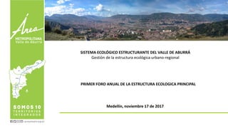 SISTEMA ECOLÓGICO ESTRUCTURANTE DEL VALLE DE ABURRÁ
Gestión de la estructura ecológica urbano-regional
PRIMER FORO ANUAL DE LA ESTRUCTURA ECOLOGICA PRINCIPAL
Medellín, noviembre 17 de 2017
 