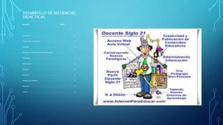 DESARROLLO DE SECUENCIAS
DIDÁCTICAS
Contenido Página
Introducción . . . . . . . . . . . . . . . . . . . . . . . . . . . . . . . . . . . . . . . . . . . . . . . 3
Planteamiento del problema. . . . . . . . . . . . . . . . . . . . . . . . . . . . . . . . . . 3
Estrategia . . . . . . . . . . . . . . . . . . . . . . . . . . . . . . . . . . . . . . . . . . . . . . . . . 4
Propósitos y objetivos de la propuesta educativa. . . . . . . . . . . . . . . . 5
Actividades . . . . . . . . . . . . . . . . . . . . . . . . . . . . . . . . . . . . . .. . . .. . . . . . 6
Implicaciones . . . . . . . . . . . . . . . . . . . . . . . . . . . . . . . . . . . . . . . . . . . . . . 8
Recursos . . . . . . . . . . . . . . . . . . . . . . . . . . . . . . . . . . . . . . .. . . . . .. . . . . 8
Evaluación . . . . . . . . . . .. . .. . .. . . . .. . .. . … . . . . .. . . . . . . . . . . . . . . .. 9
Análisis de la propuesta. . . . . . . . . . . . . . . . . . . . . .. . . . . .. . . . . . . . . . 9
Referencia . . . . . . . . . . . . . . . . . . .. . . . . .. . . . .. . . . . . .. . . . . . . . . . . . . 11
Anexos . . . . . . . . . . . . . . . . . . . . . . . . . . . . . . . . . . . . . . . . . . . . . . . . . . 12
 