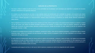 ANÁLISIS DE LA PROPUESTA
• Para llevar a efecto el análisis se parte del punteo y de las actividades que se plantearon como estrategias para desarrollar la propuesta de innovación
educativa, ubicándonos en las siguientes reflexiones:
• Se considera que esta propuesta es una praxis, ya que pretende buscar una transformación de la actividad del educador y del educando para obtener
resultados que lleven a los alumnos y al docente a la adquisición de conocimientos que les permitan encontrar un sentido real a lo que trabaja dentro del aula
con su entorno, dándole seguridad en su desenvolvimiento, haciendo críticas constructivas y propositivas que admitan atender diferentes problemáticas y
darles solución.
• Para la realización de una buena praxis, debemos tener presente que la ética, define el cómo actuar y como docente tenerla presente en la relación o contacto
con otro ser humano, para realizar las distintas actividades marcadas en los proyectos. La política busca a través de proyectos, transformar una realidad
objetiva bajo la dirección de actores sociales, generando cambios económicos, sociales que permiten una mejor calidad de vida libre de injusticias en las
comunidades. Sánchez, V (1980)
• El manejo de la estrategia favorece procesos de investigación, pensamiento creativo, crítico ante los problemas planteados, un pensamiento lógico al resolver
situaciones reales, manejo de la expresión oral para presentar su trabajo, aumenta la autoestima al tener una mejor interrelación con los demás y mejor
organización del trabajo que realiza.
• El costo social de la implementación afecta de manera positiva la relación entre estudiantes, profesores y padres de familia, cuyo objetivo es el conocimiento
que adquieran en el aula, en donde el profesor se esfuerza por elaborar secuencias didácticas aplicando la transversalidad con otras asignaturas en donde
estén presente lecturas, videos, visitas al teatro, museos, exposiciones, aumentando con esto el trabajo del docente, pero fomentará una buena planeación y
organización de sus actividades de cada uno de ellos.
• La propuesta puedo asegurar que tiene un valor que es viable de aplicarse y aceptarse por parte de los integrantes del centro educativo .
 