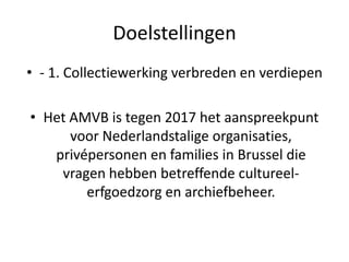 Doelstellingen
• - 1. Collectiewerking verbreden en verdiepen
• Het AMVB is tegen 2017 het aanspreekpunt
voor Nederlandstalige organisaties,
privépersonen en families in Brussel die
vragen hebben betreffende cultureel-
erfgoedzorg en archiefbeheer.
 