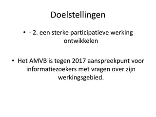 Doelstellingen
• - 2. een sterke participatieve werking
ontwikkelen
• Het AMVB is tegen 2017 aanspreekpunt voor
informatiezoekers met vragen over zijn
werkingsgebied.
 