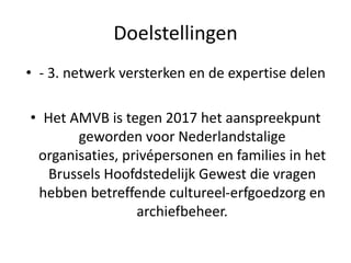 Doelstellingen
• - 3. netwerk versterken en de expertise delen
• Het AMVB is tegen 2017 het aanspreekpunt
geworden voor Nederlandstalige
organisaties, privépersonen en families in het
Brussels Hoofdstedelijk Gewest die vragen
hebben betreffende cultureel-erfgoedzorg en
archiefbeheer.
 