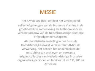 MISSIE
Het AMVB vzw (her) ontdekt het verdwijnend
collectief geheugen van de Brusselse Vlaming in de
grootstedelijke samenleving als hefboom voor de
verdere uitbouw van de Nederlandstalige Brusselse
erfgoedgemeenschappen.
Als pluralistische instelling in het Brussels
Hoofdstedelijk Gewest verzekert het AMVB de
verwerving, het beheer, het onderzoek en de
ontsluiting van archieven en verwante
erfgoedcollecties van Nederlandstalige Brusselse
organisaties, personen en families uit de 19e, 20e en
21e eeuw.
 