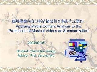應用媒體內容分析於摘要性音樂影片之製作
Applying Media Content Analysis to the
Production of Musical Videos as Summarization
2004/02/16
Student: Chen-Hsiu Huang
Advisor: Prof. Ja-Ling Wu
 
