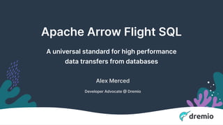 Confidential - Do Not Share or Distribute
Apache Arrow Flight SQL
A universal standard for high performance
data transfers from databases
Alex Merced
Developer Advocate @ Dremio
 