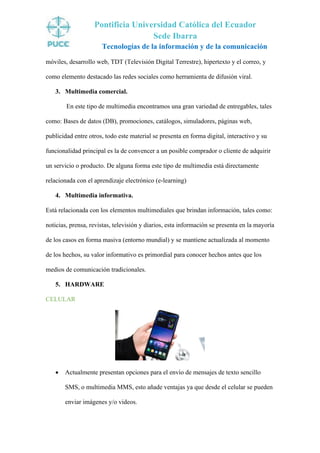 Pontificia Universidad Católica del Ecuador
Sede Ibarra
Tecnologías de la información y de la comunicación
móviles, desarrollo web, TDT (Televisión Digital Terrestre), hipertexto y el correo, y
como elemento destacado las redes sociales como herramienta de difusión viral.
3. Multimedia comercial.
En este tipo de multimedia encontramos una gran variedad de entregables, tales
como: Bases de datos (DB), promociones, catálogos, simuladores, páginas web,
publicidad entre otros, todo este material se presenta en forma digital, interactivo y su
funcionalidad principal es la de convencer a un posible comprador o cliente de adquirir
un servicio o producto. De alguna forma este tipo de multimedia está directamente
relacionada con el aprendizaje electrónico (e-learning)
4. Multimedia informativa.
Está relacionada con los elementos multimediales que brindan información, tales como:
noticias, prensa, revistas, televisión y diarios, esta información se presenta en la mayoría
de los casos en forma masiva (entorno mundial) y se mantiene actualizada al momento
de los hechos, su valor informativo es primordial para conocer hechos antes que los
medios de comunicación tradicionales.
5. HARDWARE
CELULAR
• Actualmente presentan opciones para el envío de mensajes de texto sencillo
SMS, o multimedia MMS, esto añade ventajas ya que desde el celular se pueden
enviar imágenes y/o videos.
 