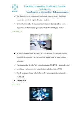 Pontificia Universidad Católica del Ecuador
Sede Ibarra
Tecnologías de la información y de la comunicación
• Son dispositivos con componentes multimedia como la cámara digital que
usualmente permite la captura de videos también.
• Activan la posibilidad de transmitir la información al computador o a otros
dispositivos mediante tecnologías como bluetooth, infrarrojo o Wireless
VIDEO BEAM
• Se conoce también como proyecto r de video. Permite la transferencia de la
imagen del computador a un escenario más amplio como un telón, tablero,
pared, etc.
• Permite conexión de video (por ejemplo, conectar TV, DVD, o cámara de video)
• Las últimas versiones reciben conexión directa de dispositivos USB.
• Una de las características principales son los lumens, garantizan una mejor
visibilidad.
6. SOFTWARE
INTERNET
 