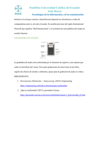 Pontificia Universidad Católica del Ecuador
Sede Ibarra
Tecnologías de la información y de la comunicación
Internet es la red que conecta e interrelaciona dispositivos electrónicos y redes de
computadoras entre sí, de todo el mundo. Su nombre proviene del inglés International
Network que significa “Red Internacional” y el acrónimo de esas palabras dio origen al
nombre Internet.
GRABADORA DE SONIDO
La grabadora de audio está conformada por el elemento de registro y una espuma que
cubre el micrófono del viento. Sirve para grabaciones de entrevistas al aire libro,
registro de efectos de sonido o ambientes, apoyo para la grabación de audio en vídeos.
BIBLIOGRAFÍA
1. Herramientas Multimedia :: Empresaring. (2018). Empresaring.
https://empresaring.webnode.es/herramientas-multimedia/
2. ¿Qué es multimedia? (2017). personales Unican.
https://personales.unican.es/alvareze/multimedia/master/1_Intro/moodle_01.htm
 