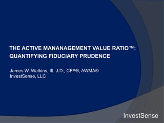 THE ACTIVE MANANAGEMENT VALUE RATIO™:
QUANTIFYING FIDUCIARY PRUDENCE
James W. Watkins, III, J.D., CFP®, AWMA®
InvestSense, LLC
InvestSense
 