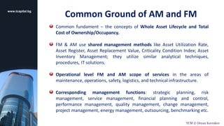 www.tcapital.bg
Common fundament – the concepts of Whole Asset Lifecycle and Total
Cost of Ownership/Occupancy.
FM & AM use shared management methods like Asset Utilization Rate,
Asset Register, Asset Replacement Value, Criticality Condition Index; Asset
Inventory Management; they utilize similar analytical techniques,
procedures, IT solutions.
Operational level FM and AM scope of services in the areas of
maintenance, operations, safety, logistics, and technical infrastructure.
Corresponding management functions: strategic planning, risk
management, service management, financial planning and control,
performance management, quality management, change management,
project management, energy management, outsourcing, benchmarking etc.
Common Ground of AM and FM
TCM © Deyan Kavrakov
 