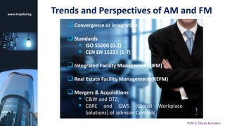 Trends and Perspectives of AM and FM
 Convergence or integration
 Standards
 ISO 55000 (0-2)
 CEN EN 15221 (1-7)
 Integrated Facility Management (IFM)
 Real Estate Facility Management (REFM)
 Mergers & Acquisitions
 C&W and DTZ;
 CBRE and GWS (Global Workplace
Solutions) of Johnson Controls
www.tcapital.bg
TCM © Deyan Kavrakov
 