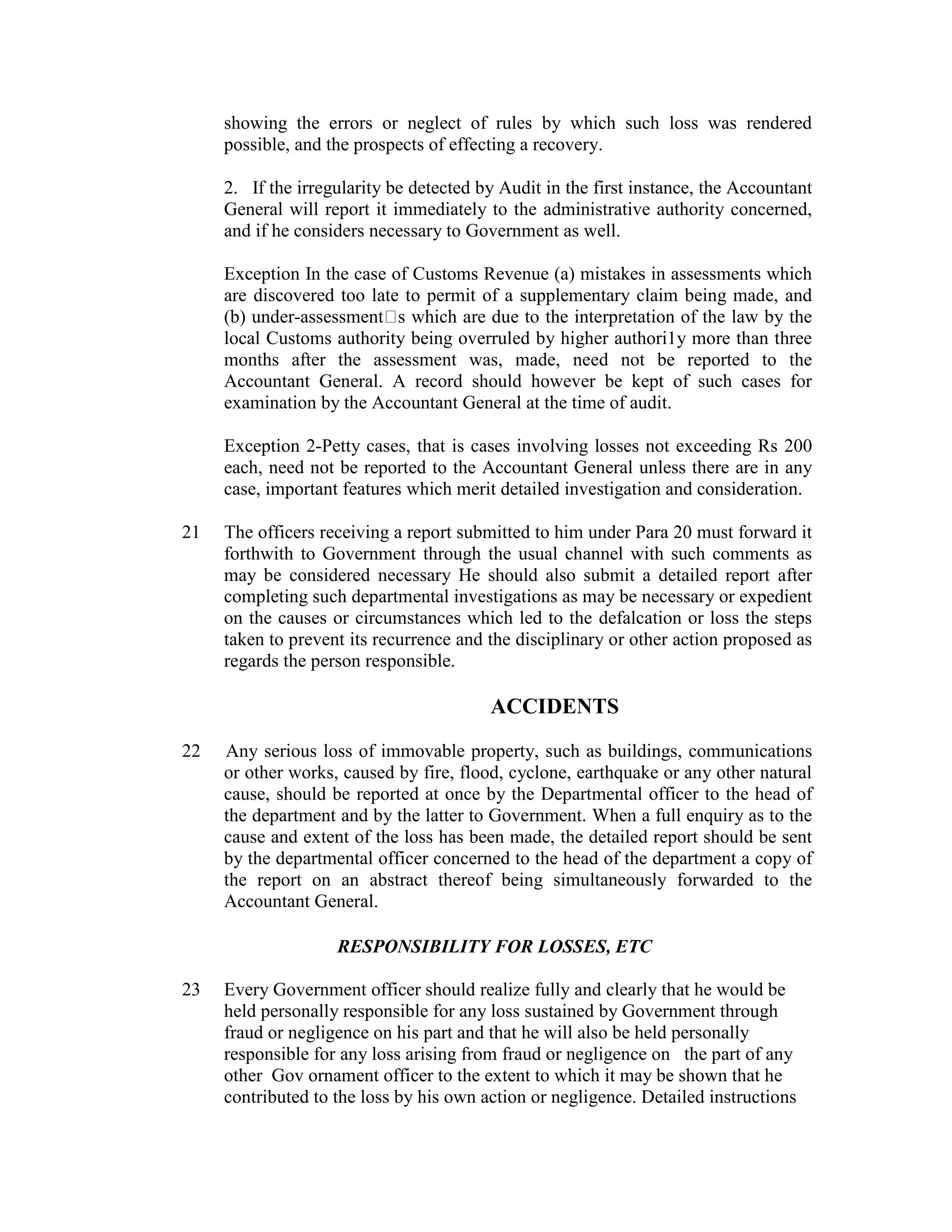 showing the errors or neglect of rules by which such loss was rendered
possible, and the prospects of effecting a recovery.
2. If the irregularity be detected by Audit in the first instance, the Accountant
General will report it immediately to the administrative authority concerned,
and if he considers necessary to Government as well.
Exception In the case of Customs Revenue (a) mistakes in assessments which
are discovered too late to permit of a supplementary claim being made, and
(b) under-assessment s which are due to the interpretation of the law by the
local Customs authority being overruled by higher authori1y more than three
months after the assessment was, made, need not be reported to the
Accountant General. A record should however be kept of such cases for
examination by the Accountant General at the time of audit.
Exception 2-Petty cases, that is cases involving losses not exceeding Rs 200
each, need not be reported to the Accountant General unless there are in any
case, important features which merit detailed investigation and consideration.
21 The officers receiving a report submitted to him under Para 20 must forward it
forthwith to Government through the usual channel with such comments as
may be considered necessary He should also submit a detailed report after
completing such departmental investigations as may be necessary or expedient
on the causes or circumstances which led to the defalcation or loss the steps
taken to prevent its recurrence and the disciplinary or other action proposed as
regards the person responsible.
ACCIDENTS
22 Any serious loss of immovable property, such as buildings, communications
or other works, caused by fire, flood, cyclone, earthquake or any other natural
cause, should be reported at once by the Departmental officer to the head of
the department and by the latter to Government. When a full enquiry as to the
cause and extent of the loss has been made, the detailed report should be sent
by the departmental officer concerned to the head of the department a copy of
the report on an abstract thereof being simultaneously forwarded to the
Accountant General.
RESPONSIBILITY FOR LOSSES, ETC
23 Every Government officer should realize fully and clearly that he would be
held personally responsible for any loss sustained by Government through
fraud or negligence on his part and that he will also be held personally
responsible for any loss arising from fraud or negligence on the part of any
other Gov ornament officer to the extent to which it may be shown that he
contributed to the loss by his own action or negligence. Detailed instructions
 