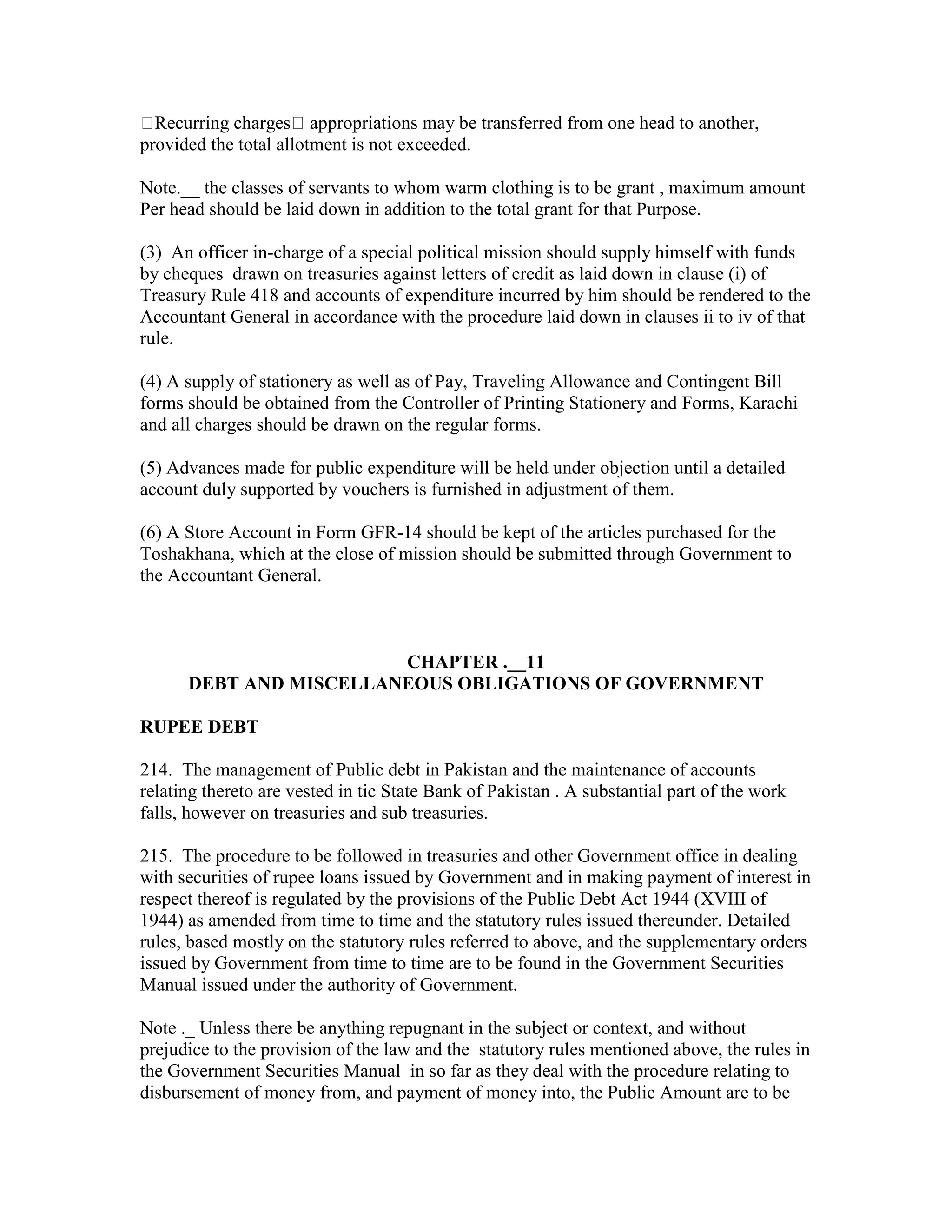 Recurring charges appropriations may be transferred from one head to another,
provided the total allotment is not exceeded.
Note.__ the classes of servants to whom warm clothing is to be grant , maximum amount
Per head should be laid down in addition to the total grant for that Purpose.
(3) An officer in-charge of a special political mission should supply himself with funds
by cheques drawn on treasuries against letters of credit as laid down in clause (i) of
Treasury Rule 418 and accounts of expenditure incurred by him should be rendered to the
Accountant General in accordance with the procedure laid down in clauses ii to iv of that
rule.
(4) A supply of stationery as well as of Pay, Traveling Allowance and Contingent Bill
forms should be obtained from the Controller of Printing Stationery and Forms, Karachi
and all charges should be drawn on the regular forms.
(5) Advances made for public expenditure will be held under objection until a detailed
account duly supported by vouchers is furnished in adjustment of them.
(6) A Store Account in Form GFR-14 should be kept of the articles purchased for the
Toshakhana, which at the close of mission should be submitted through Government to
the Accountant General.
CHAPTER .__11
DEBT AND MISCELLANEOUS OBLIGATIONS OF GOVERNMENT
RUPEE DEBT
214. The management of Public debt in Pakistan and the maintenance of accounts
relating thereto are vested in tic State Bank of Pakistan . A substantial part of the work
falls, however on treasuries and sub treasuries.
215. The procedure to be followed in treasuries and other Government office in dealing
with securities of rupee loans issued by Government and in making payment of interest in
respect thereof is regulated by the provisions of the Public Debt Act 1944 (XVIII of
1944) as amended from time to time and the statutory rules issued thereunder. Detailed
rules, based mostly on the statutory rules referred to above, and the supplementary orders
issued by Government from time to time are to be found in the Government Securities
Manual issued under the authority of Government.
Note ._ Unless there be anything repugnant in the subject or context, and without
prejudice to the provision of the law and the statutory rules mentioned above, the rules in
the Government Securities Manual in so far as they deal with the procedure relating to
disbursement of money from, and payment of money into, the Public Amount are to be
 