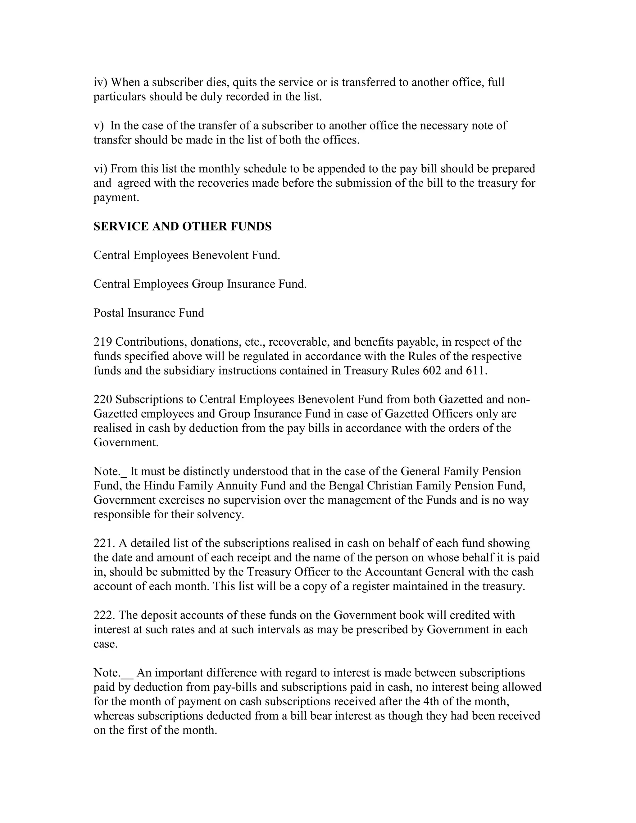 iv) When a subscriber dies, quits the service or is transferred to another office, full
particulars should be duly recorded in the list.
v) In the case of the transfer of a subscriber to another office the necessary note of
transfer should be made in the list of both the offices.
vi) From this list the monthly schedule to be appended to the pay bill should be prepared
and agreed with the recoveries made before the submission of the bill to the treasury for
payment.
SERVICE AND OTHER FUNDS
Central Employees Benevolent Fund.
Central Employees Group Insurance Fund.
Postal Insurance Fund
219 Contributions, donations, etc., recoverable, and benefits payable, in respect of the
funds specified above will be regulated in accordance with the Rules of the respective
funds and the subsidiary instructions contained in Treasury Rules 602 and 611.
220 Subscriptions to Central Employees Benevolent Fund from both Gazetted and non-
Gazetted employees and Group Insurance Fund in case of Gazetted Officers only are
realised in cash by deduction from the pay bills in accordance with the orders of the
Government.
Note._ It must be distinctly understood that in the case of the General Family Pension
Fund, the Hindu Family Annuity Fund and the Bengal Christian Family Pension Fund,
Government exercises no supervision over the management of the Funds and is no way
responsible for their solvency.
221. A detailed list of the subscriptions realised in cash on behalf of each fund showing
the date and amount of each receipt and the name of the person on whose behalf it is paid
in, should be submitted by the Treasury Officer to the Accountant General with the cash
account of each month. This list will be a copy of a register maintained in the treasury.
222. The deposit accounts of these funds on the Government book will credited with
interest at such rates and at such intervals as may be prescribed by Government in each
case.
Note.__ An important difference with regard to interest is made between subscriptions
paid by deduction from pay-bills and subscriptions paid in cash, no interest being allowed
for the month of payment on cash subscriptions received after the 4th of the month,
whereas subscriptions deducted from a bill bear interest as though they had been received
on the first of the month.
 