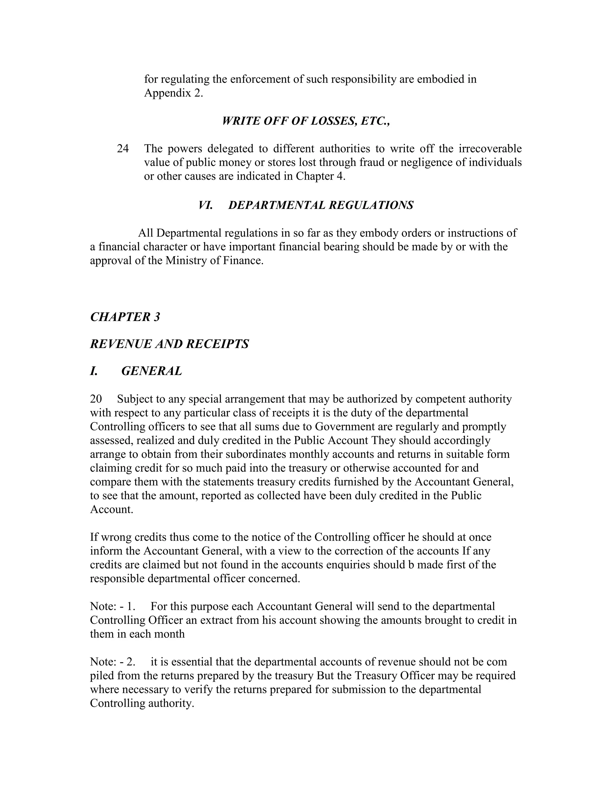 for regulating the enforcement of such responsibility are embodied in
Appendix 2.
WRITE OFF OF LOSSES, ETC.,
24 The powers delegated to different authorities to write off the irrecoverable
value of public money or stores lost through fraud or negligence of individuals
or other causes are indicated in Chapter 4.
VI. DEPARTMENTAL REGULATIONS
All Departmental regulations in so far as they embody orders or instructions of
a financial character or have important financial bearing should be made by or with the
approval of the Ministry of Finance.
CHAPTER 3
REVENUE AND RECEIPTS
I. GENERAL
20 Subject to any special arrangement that may be authorized by competent authority
with respect to any particular class of receipts it is the duty of the departmental
Controlling officers to see that all sums due to Government are regularly and promptly
assessed, realized and duly credited in the Public Account They should accordingly
arrange to obtain from their subordinates monthly accounts and returns in suitable form
claiming credit for so much paid into the treasury or otherwise accounted for and
compare them with the statements treasury credits furnished by the Accountant General,
to see that the amount, reported as collected have been duly credited in the Public
Account.
If wrong credits thus come to the notice of the Controlling officer he should at once
inform the Accountant General, with a view to the correction of the accounts If any
credits are claimed but not found in the accounts enquiries should b made first of the
responsible departmental officer concerned.
Note: - 1. For this purpose each Accountant General will send to the departmental
Controlling Officer an extract from his account showing the amounts brought to credit in
them in each month
Note: - 2. it is essential that the departmental accounts of revenue should not be com
piled from the returns prepared by the treasury But the Treasury Officer may be required
where necessary to verify the returns prepared for submission to the departmental
Controlling authority.
 