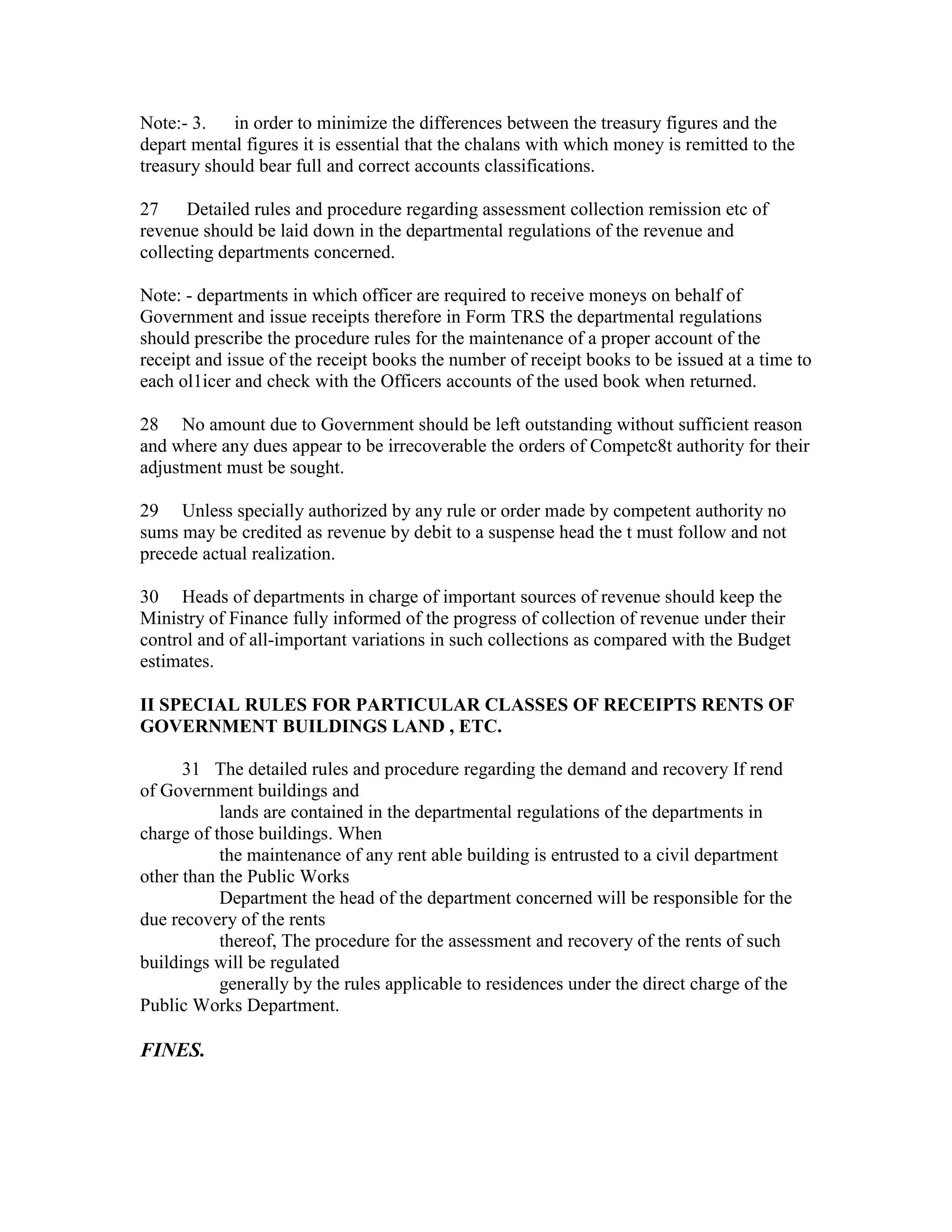 Note:- 3. in order to minimize the differences between the treasury figures and the
depart mental figures it is essential that the chalans with which money is remitted to the
treasury should bear full and correct accounts classifications.
27 Detailed rules and procedure regarding assessment collection remission etc of
revenue should be laid down in the departmental regulations of the revenue and
collecting departments concerned.
Note: - departments in which officer are required to receive moneys on behalf of
Government and issue receipts therefore in Form TRS the departmental regulations
should prescribe the procedure rules for the maintenance of a proper account of the
receipt and issue of the receipt books the number of receipt books to be issued at a time to
each ol1icer and check with the Officers accounts of the used book when returned.
28 No amount due to Government should be left outstanding without sufficient reason
and where any dues appear to be irrecoverable the orders of Competc8t authority for their
adjustment must be sought.
29 Unless specially authorized by any rule or order made by competent authority no
sums may be credited as revenue by debit to a suspense head the t must follow and not
precede actual realization.
30 Heads of departments in charge of important sources of revenue should keep the
Ministry of Finance fully informed of the progress of collection of revenue under their
control and of all-important variations in such collections as compared with the Budget
estimates.
II SPECIAL RULES FOR PARTICULAR CLASSES OF RECEIPTS RENTS OF
GOVERNMENT BUILDINGS LAND , ETC.
31 The detailed rules and procedure regarding the demand and recovery If rend
of Government buildings and
lands are contained in the departmental regulations of the departments in
charge of those buildings. When
the maintenance of any rent able building is entrusted to a civil department
other than the Public Works
Department the head of the department concerned will be responsible for the
due recovery of the rents
thereof, The procedure for the assessment and recovery of the rents of such
buildings will be regulated
generally by the rules applicable to residences under the direct charge of the
Public Works Department.
FINES.
 
