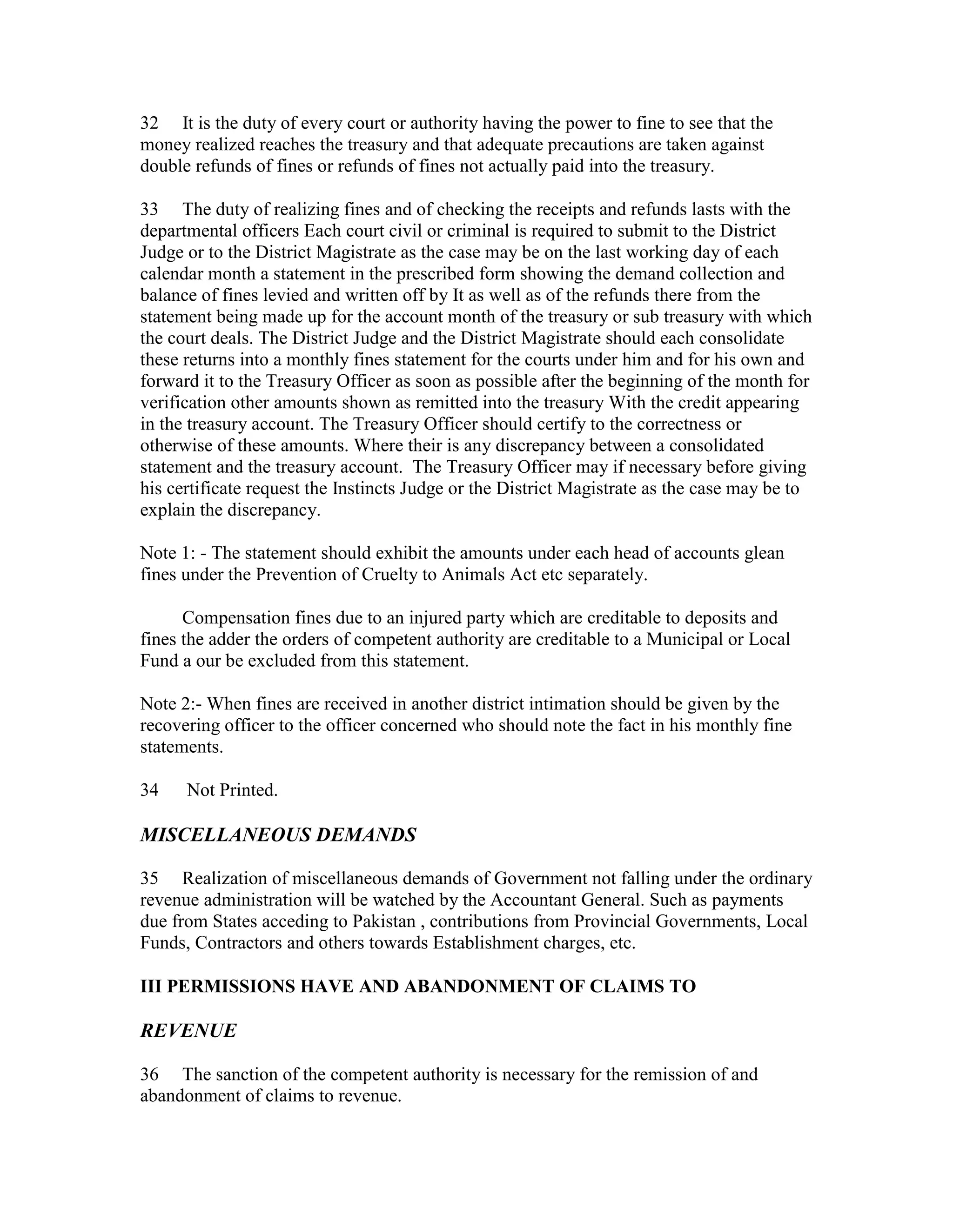 32 It is the duty of every court or authority having the power to fine to see that the
money realized reaches the treasury and that adequate precautions are taken against
double refunds of fines or refunds of fines not actually paid into the treasury.
33 The duty of realizing fines and of checking the receipts and refunds lasts with the
departmental officers Each court civil or criminal is required to submit to the District
Judge or to the District Magistrate as the case may be on the last working day of each
calendar month a statement in the prescribed form showing the demand collection and
balance of fines levied and written off by It as well as of the refunds there from the
statement being made up for the account month of the treasury or sub treasury with which
the court deals. The District Judge and the District Magistrate should each consolidate
these returns into a monthly fines statement for the courts under him and for his own and
forward it to the Treasury Officer as soon as possible after the beginning of the month for
verification other amounts shown as remitted into the treasury With the credit appearing
in the treasury account. The Treasury Officer should certify to the correctness or
otherwise of these amounts. Where their is any discrepancy between a consolidated
statement and the treasury account. The Treasury Officer may if necessary before giving
his certificate request the Instincts Judge or the District Magistrate as the case may be to
explain the discrepancy.
Note 1: - The statement should exhibit the amounts under each head of accounts glean
fines under the Prevention of Cruelty to Animals Act etc separately.
Compensation fines due to an injured party which are creditable to deposits and
fines the adder the orders of competent authority are creditable to a Municipal or Local
Fund a our be excluded from this statement.
Note 2:- When fines are received in another district intimation should be given by the
recovering officer to the officer concerned who should note the fact in his monthly fine
statements.
34 Not Printed.
MISCELLANEOUS DEMANDS
35 Realization of miscellaneous demands of Government not falling under the ordinary
revenue administration will be watched by the Accountant General. Such as payments
due from States acceding to Pakistan , contributions from Provincial Governments, Local
Funds, Contractors and others towards Establishment charges, etc.
III PERMISSIONS HAVE AND ABANDONMENT OF CLAIMS TO
REVENUE
36 The sanction of the competent authority is necessary for the remission of and
abandonment of claims to revenue.
 
