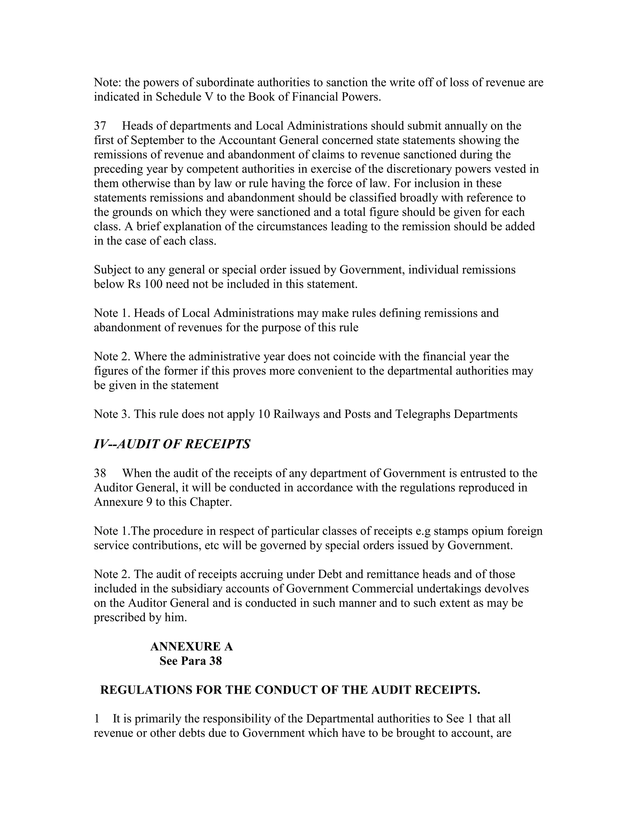 Note: the powers of subordinate authorities to sanction the write off of loss of revenue are
indicated in Schedule V to the Book of Financial Powers.
37 Heads of departments and Local Administrations should submit annually on the
first of September to the Accountant General concerned state statements showing the
remissions of revenue and abandonment of claims to revenue sanctioned during the
preceding year by competent authorities in exercise of the discretionary powers vested in
them otherwise than by law or rule having the force of law. For inclusion in these
statements remissions and abandonment should be classified broadly with reference to
the grounds on which they were sanctioned and a total figure should be given for each
class. A brief explanation of the circumstances leading to the remission should be added
in the case of each class.
Subject to any general or special order issued by Government, individual remissions
below Rs 100 need not be included in this statement.
Note 1. Heads of Local Administrations may make rules defining remissions and
abandonment of revenues for the purpose of this rule
Note 2. Where the administrative year does not coincide with the financial year the
figures of the former if this proves more convenient to the departmental authorities may
be given in the statement
Note 3. This rule does not apply 10 Railways and Posts and Telegraphs Departments
IV--AUDIT OF RECEIPTS
38 When the audit of the receipts of any department of Government is entrusted to the
Auditor General, it will be conducted in accordance with the regulations reproduced in
Annexure 9 to this Chapter.
Note 1.The procedure in respect of particular classes of receipts e.g stamps opium foreign
service contributions, etc will be governed by special orders issued by Government.
Note 2. The audit of receipts accruing under Debt and remittance heads and of those
included in the subsidiary accounts of Government Commercial undertakings devolves
on the Auditor General and is conducted in such manner and to such extent as may be
prescribed by him.
ANNEXURE A
See Para 38
REGULATIONS FOR THE CONDUCT OF THE AUDIT RECEIPTS.
1 It is primarily the responsibility of the Departmental authorities to See 1 that all
revenue or other debts due to Government which have to be brought to account, are
 