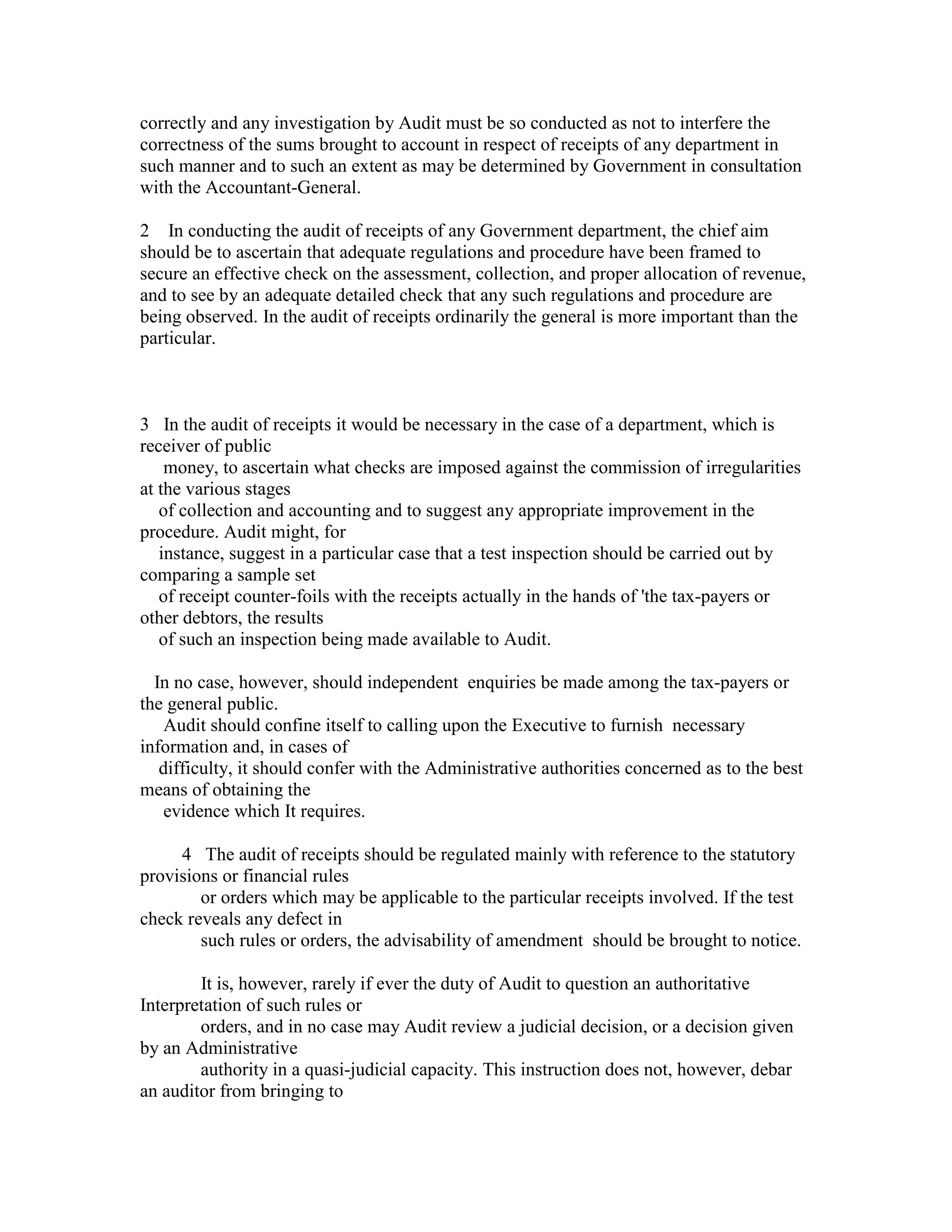 correctly and any investigation by Audit must be so conducted as not to interfere the
correctness of the sums brought to account in respect of receipts of any department in
such manner and to such an extent as may be determined by Government in consultation
with the Accountant-General.
2 In conducting the audit of receipts of any Government department, the chief aim
should be to ascertain that adequate regulations and procedure have been framed to
secure an effective check on the assessment, collection, and proper allocation of revenue,
and to see by an adequate detailed check that any such regulations and procedure are
being observed. In the audit of receipts ordinarily the general is more important than the
particular.
3 In the audit of receipts it would be necessary in the case of a department, which is
receiver of public
money, to ascertain what checks are imposed against the commission of irregularities
at the various stages
of collection and accounting and to suggest any appropriate improvement in the
procedure. Audit might, for
instance, suggest in a particular case that a test inspection should be carried out by
comparing a sample set
of receipt counter-foils with the receipts actually in the hands of 'the tax-payers or
other debtors, the results
of such an inspection being made available to Audit.
In no case, however, should independent enquiries be made among the tax-payers or
the general public.
Audit should confine itself to calling upon the Executive to furnish necessary
information and, in cases of
difficulty, it should confer with the Administrative authorities concerned as to the best
means of obtaining the
evidence which It requires.
4 The audit of receipts should be regulated mainly with reference to the statutory
provisions or financial rules
or orders which may be applicable to the particular receipts involved. If the test
check reveals any defect in
such rules or orders, the advisability of amendment should be brought to notice.
It is, however, rarely if ever the duty of Audit to question an authoritative
Interpretation of such rules or
orders, and in no case may Audit review a judicial decision, or a decision given
by an Administrative
authority in a quasi-judicial capacity. This instruction does not, however, debar
an auditor from bringing to
 