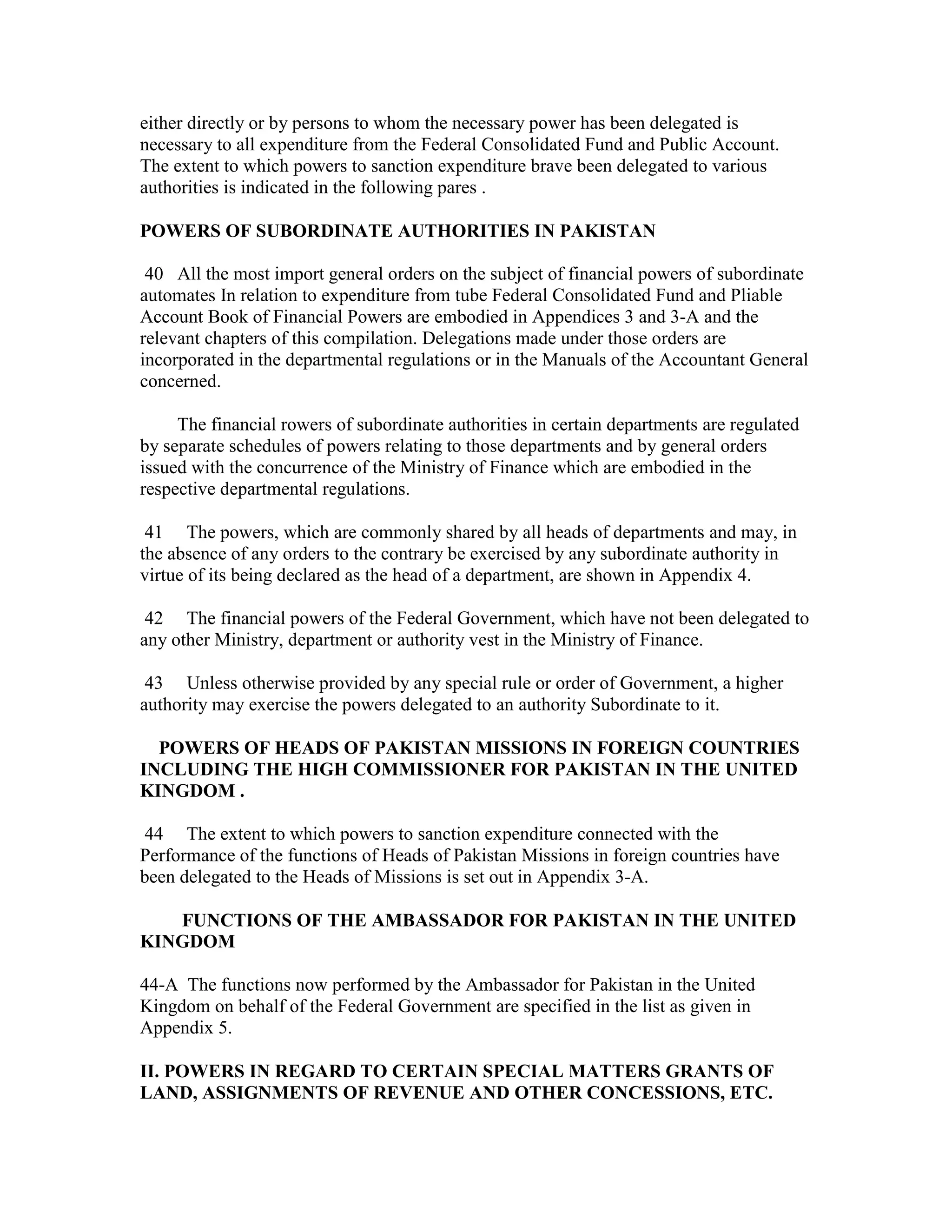either directly or by persons to whom the necessary power has been delegated is
necessary to all expenditure from the Federal Consolidated Fund and Public Account.
The extent to which powers to sanction expenditure brave been delegated to various
authorities is indicated in the following pares .
POWERS OF SUBORDINATE AUTHORITIES IN PAKISTAN
40 All the most import general orders on the subject of financial powers of subordinate
automates In relation to expenditure from tube Federal Consolidated Fund and Pliable
Account Book of Financial Powers are embodied in Appendices 3 and 3-A and the
relevant chapters of this compilation. Delegations made under those orders are
incorporated in the departmental regulations or in the Manuals of the Accountant General
concerned.
The financial rowers of subordinate authorities in certain departments are regulated
by separate schedules of powers relating to those departments and by general orders
issued with the concurrence of the Ministry of Finance which are embodied in the
respective departmental regulations.
41 The powers, which are commonly shared by all heads of departments and may, in
the absence of any orders to the contrary be exercised by any subordinate authority in
virtue of its being declared as the head of a department, are shown in Appendix 4.
42 The financial powers of the Federal Government, which have not been delegated to
any other Ministry, department or authority vest in the Ministry of Finance.
43 Unless otherwise provided by any special rule or order of Government, a higher
authority may exercise the powers delegated to an authority Subordinate to it.
POWERS OF HEADS OF PAKISTAN MISSIONS IN FOREIGN COUNTRIES
INCLUDING THE HIGH COMMISSIONER FOR PAKISTAN IN THE UNITED
KINGDOM .
44 The extent to which powers to sanction expenditure connected with the
Performance of the functions of Heads of Pakistan Missions in foreign countries have
been delegated to the Heads of Missions is set out in Appendix 3-A.
FUNCTIONS OF THE AMBASSADOR FOR PAKISTAN IN THE UNITED
KINGDOM
44-A The functions now performed by the Ambassador for Pakistan in the United
Kingdom on behalf of the Federal Government are specified in the list as given in
Appendix 5.
II. POWERS IN REGARD TO CERTAIN SPECIAL MATTERS GRANTS OF
LAND, ASSIGNMENTS OF REVENUE AND OTHER CONCESSIONS, ETC.
 