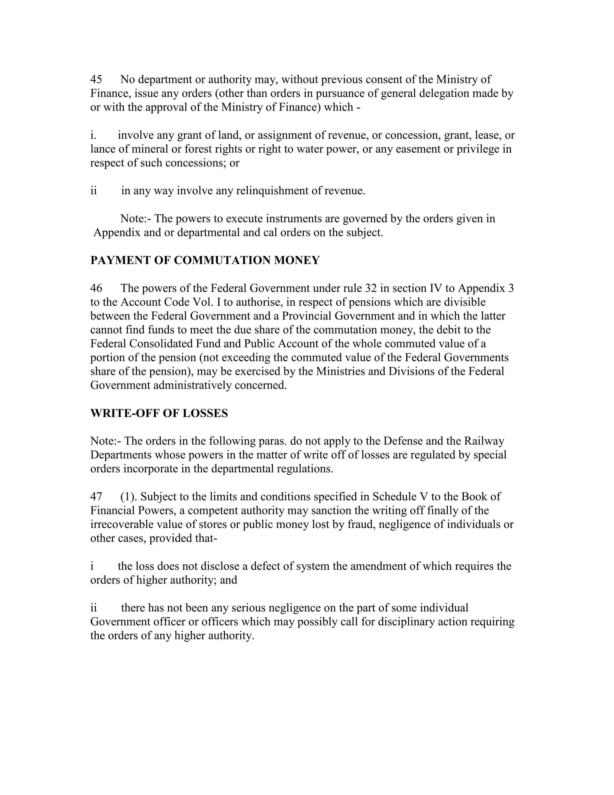 45 No department or authority may, without previous consent of the Ministry of
Finance, issue any orders (other than orders in pursuance of general delegation made by
or with the approval of the Ministry of Finance) which -
i. involve any grant of land, or assignment of revenue, or concession, grant, lease, or
lance of mineral or forest rights or right to water power, or any easement or privilege in
respect of such concessions; or
ii in any way involve any relinquishment of revenue.
Note:- The powers to execute instruments are governed by the orders given in
Appendix and or departmental and cal orders on the subject.
PAYMENT OF COMMUTATION MONEY
46 The powers of the Federal Government under rule 32 in section IV to Appendix 3
to the Account Code Vol. I to authorise, in respect of pensions which are divisible
between the Federal Government and a Provincial Government and in which the latter
cannot find funds to meet the due share of the commutation money, the debit to the
Federal Consolidated Fund and Public Account of the whole commuted value of a
portion of the pension (not exceeding the commuted value of the Federal Governments
share of the pension), may be exercised by the Ministries and Divisions of the Federal
Government administratively concerned.
WRITE-OFF OF LOSSES
Note:- The orders in the following paras. do not apply to the Defense and the Railway
Departments whose powers in the matter of write off of losses are regulated by special
orders incorporate in the departmental regulations.
47 (1). Subject to the limits and conditions specified in Schedule V to the Book of
Financial Powers, a competent authority may sanction the writing off finally of the
irrecoverable value of stores or public money lost by fraud, negligence of individuals or
other cases, provided that-
i the loss does not disclose a defect of system the amendment of which requires the
orders of higher authority; and
ii there has not been any serious negligence on the part of some individual
Government officer or officers which may possibly call for disciplinary action requiring
the orders of any higher authority.
 