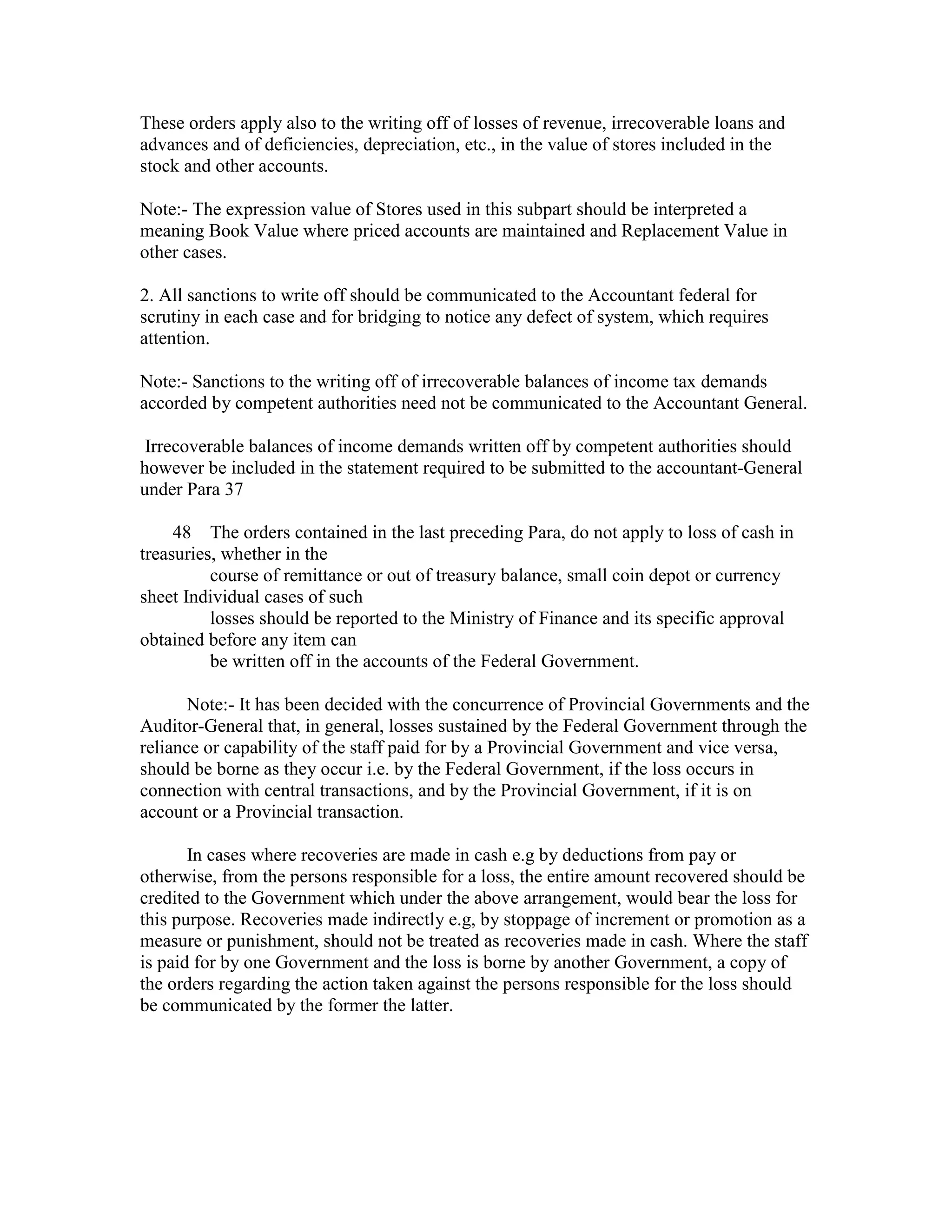 These orders apply also to the writing off of losses of revenue, irrecoverable loans and
advances and of deficiencies, depreciation, etc., in the value of stores included in the
stock and other accounts.
Note:- The expression value of Stores used in this subpart should be interpreted a
meaning Book Value where priced accounts are maintained and Replacement Value in
other cases.
2. All sanctions to write off should be communicated to the Accountant federal for
scrutiny in each case and for bridging to notice any defect of system, which requires
attention.
Note:- Sanctions to the writing off of irrecoverable balances of income tax demands
accorded by competent authorities need not be communicated to the Accountant General.
Irrecoverable balances of income demands written off by competent authorities should
however be included in the statement required to be submitted to the accountant-General
under Para 37
48 The orders contained in the last preceding Para, do not apply to loss of cash in
treasuries, whether in the
course of remittance or out of treasury balance, small coin depot or currency
sheet Individual cases of such
losses should be reported to the Ministry of Finance and its specific approval
obtained before any item can
be written off in the accounts of the Federal Government.
Note:- It has been decided with the concurrence of Provincial Governments and the
Auditor-General that, in general, losses sustained by the Federal Government through the
reliance or capability of the staff paid for by a Provincial Government and vice versa,
should be borne as they occur i.e. by the Federal Government, if the loss occurs in
connection with central transactions, and by the Provincial Government, if it is on
account or a Provincial transaction.
In cases where recoveries are made in cash e.g by deductions from pay or
otherwise, from the persons responsible for a loss, the entire amount recovered should be
credited to the Government which under the above arrangement, would bear the loss for
this purpose. Recoveries made indirectly e.g, by stoppage of increment or promotion as a
measure or punishment, should not be treated as recoveries made in cash. Where the staff
is paid for by one Government and the loss is borne by another Government, a copy of
the orders regarding the action taken against the persons responsible for the loss should
be communicated by the former the latter.
 