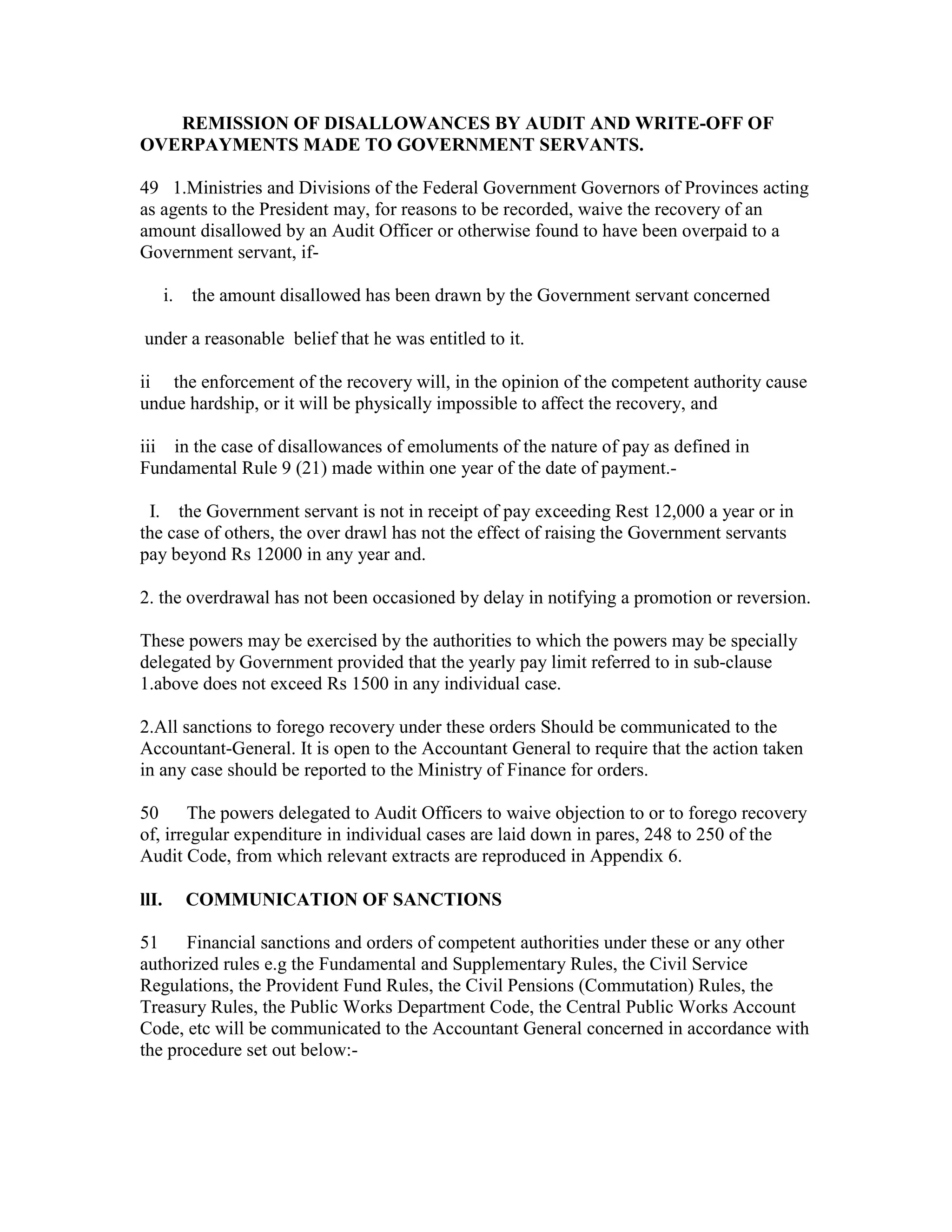 REMISSION OF DISALLOWANCES BY AUDIT AND WRITE-OFF OF
OVERPAYMENTS MADE TO GOVERNMENT SERVANTS.
49 1.Ministries and Divisions of the Federal Government Governors of Provinces acting
as agents to the President may, for reasons to be recorded, waive the recovery of an
amount disallowed by an Audit Officer or otherwise found to have been overpaid to a
Government servant, if-
i. the amount disallowed has been drawn by the Government servant concerned
under a reasonable belief that he was entitled to it.
ii the enforcement of the recovery will, in the opinion of the competent authority cause
undue hardship, or it will be physically impossible to affect the recovery, and
iii in the case of disallowances of emoluments of the nature of pay as defined in
Fundamental Rule 9 (21) made within one year of the date of payment.-
I. the Government servant is not in receipt of pay exceeding Rest 12,000 a year or in
the case of others, the over drawl has not the effect of raising the Government servants
pay beyond Rs 12000 in any year and.
2. the overdrawal has not been occasioned by delay in notifying a promotion or reversion.
These powers may be exercised by the authorities to which the powers may be specially
delegated by Government provided that the yearly pay limit referred to in sub-clause
1.above does not exceed Rs 1500 in any individual case.
2.All sanctions to forego recovery under these orders Should be communicated to the
Accountant-General. It is open to the Accountant General to require that the action taken
in any case should be reported to the Ministry of Finance for orders.
50 The powers delegated to Audit Officers to waive objection to or to forego recovery
of, irregular expenditure in individual cases are laid down in pares, 248 to 250 of the
Audit Code, from which relevant extracts are reproduced in Appendix 6.
llI. COMMUNICATION OF SANCTIONS
51 Financial sanctions and orders of competent authorities under these or any other
authorized rules e.g the Fundamental and Supplementary Rules, the Civil Service
Regulations, the Provident Fund Rules, the Civil Pensions (Commutation) Rules, the
Treasury Rules, the Public Works Department Code, the Central Public Works Account
Code, etc will be communicated to the Accountant General concerned in accordance with
the procedure set out below:-
 