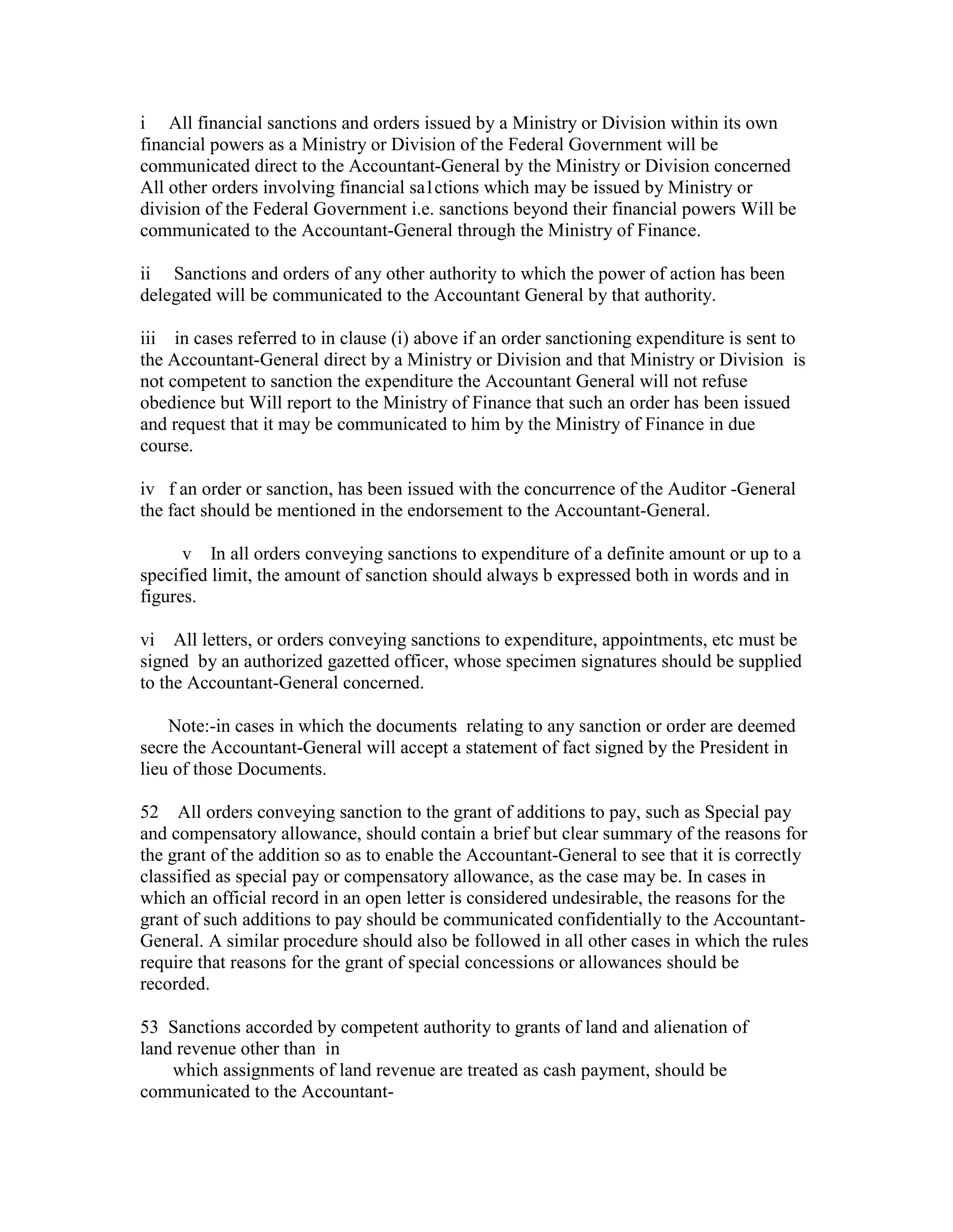 i All financial sanctions and orders issued by a Ministry or Division within its own
financial powers as a Ministry or Division of the Federal Government will be
communicated direct to the Accountant-General by the Ministry or Division concerned
All other orders involving financial sa1ctions which may be issued by Ministry or
division of the Federal Government i.e. sanctions beyond their financial powers Will be
communicated to the Accountant-General through the Ministry of Finance.
ii Sanctions and orders of any other authority to which the power of action has been
delegated will be communicated to the Accountant General by that authority.
iii in cases referred to in clause (i) above if an order sanctioning expenditure is sent to
the Accountant-General direct by a Ministry or Division and that Ministry or Division is
not competent to sanction the expenditure the Accountant General will not refuse
obedience but Will report to the Ministry of Finance that such an order has been issued
and request that it may be communicated to him by the Ministry of Finance in due
course.
iv f an order or sanction, has been issued with the concurrence of the Auditor -General
the fact should be mentioned in the endorsement to the Accountant-General.
v In all orders conveying sanctions to expenditure of a definite amount or up to a
specified limit, the amount of sanction should always b expressed both in words and in
figures.
vi All letters, or orders conveying sanctions to expenditure, appointments, etc must be
signed by an authorized gazetted officer, whose specimen signatures should be supplied
to the Accountant-General concerned.
Note:-in cases in which the documents relating to any sanction or order are deemed
secre the Accountant-General will accept a statement of fact signed by the President in
lieu of those Documents.
52 All orders conveying sanction to the grant of additions to pay, such as Special pay
and compensatory allowance, should contain a brief but clear summary of the reasons for
the grant of the addition so as to enable the Accountant-General to see that it is correctly
classified as special pay or compensatory allowance, as the case may be. In cases in
which an official record in an open letter is considered undesirable, the reasons for the
grant of such additions to pay should be communicated confidentially to the Accountant-
General. A similar procedure should also be followed in all other cases in which the rules
require that reasons for the grant of special concessions or allowances should be
recorded.
53 Sanctions accorded by competent authority to grants of land and alienation of
land revenue other than in
which assignments of land revenue are treated as cash payment, should be
communicated to the Accountant-
 