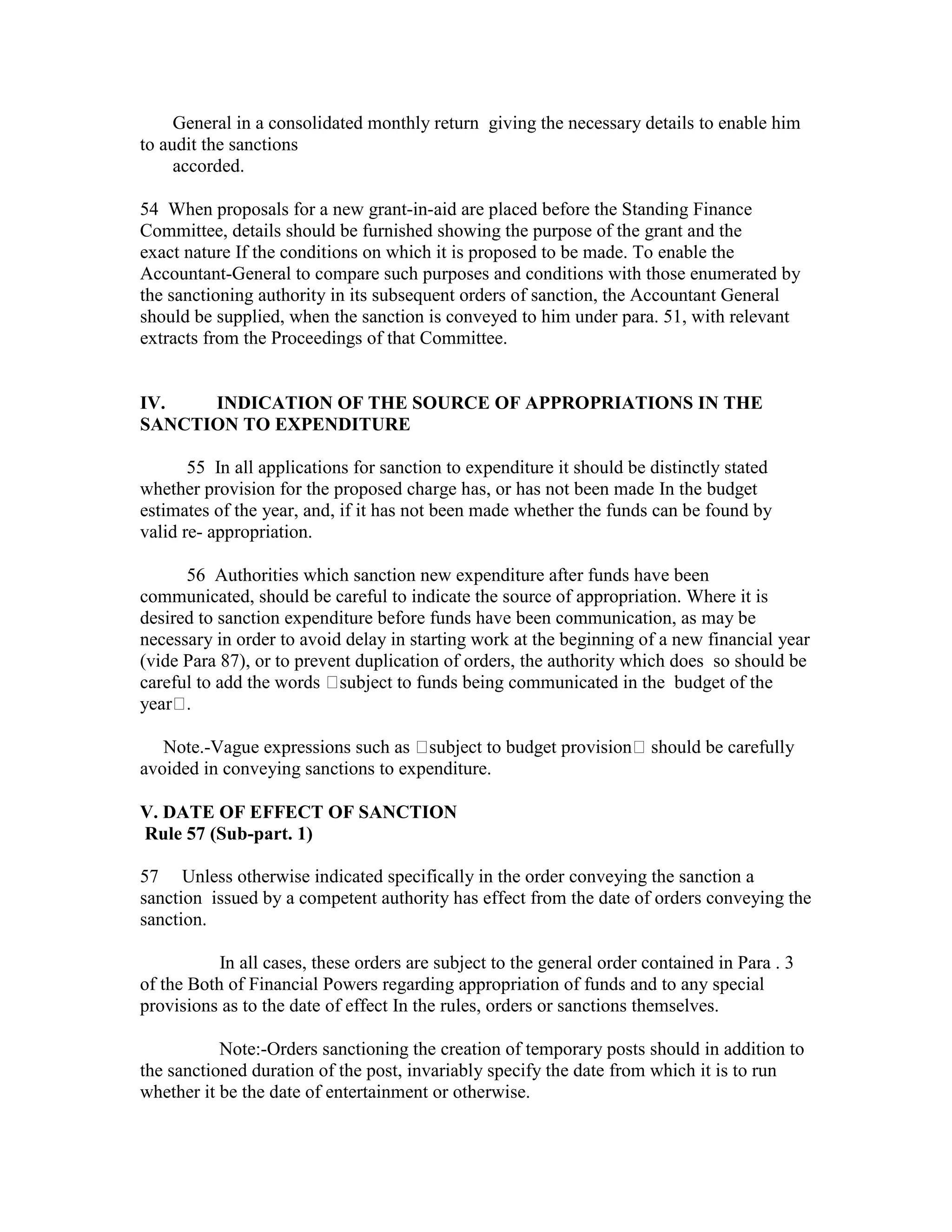 General in a consolidated monthly return giving the necessary details to enable him
to audit the sanctions
accorded.
54 When proposals for a new grant-in-aid are placed before the Standing Finance
Committee, details should be furnished showing the purpose of the grant and the
exact nature If the conditions on which it is proposed to be made. To enable the
Accountant-General to compare such purposes and conditions with those enumerated by
the sanctioning authority in its subsequent orders of sanction, the Accountant General
should be supplied, when the sanction is conveyed to him under para. 51, with relevant
extracts from the Proceedings of that Committee.
IV. INDICATION OF THE SOURCE OF APPROPRIATIONS IN THE
SANCTION TO EXPENDITURE
55 In all applications for sanction to expenditure it should be distinctly stated
whether provision for the proposed charge has, or has not been made In the budget
estimates of the year, and, if it has not been made whether the funds can be found by
valid re- appropriation.
56 Authorities which sanction new expenditure after funds have been
communicated, should be careful to indicate the source of appropriation. Where it is
desired to sanction expenditure before funds have been communication, as may be
necessary in order to avoid delay in starting work at the beginning of a new financial year
(vide Para 87), or to prevent duplication of orders, the authority which does so should be
careful to add the words subject to funds being communicated in the budget of the
year .
Note.-Vague expressions such as subject to budget provision should be carefully
avoided in conveying sanctions to expenditure.
V. DATE OF EFFECT OF SANCTION
Rule 57 (Sub-part. 1)
57 Unless otherwise indicated specifically in the order conveying the sanction a
sanction issued by a competent authority has effect from the date of orders conveying the
sanction.
In all cases, these orders are subject to the general order contained in Para . 3
of the Both of Financial Powers regarding appropriation of funds and to any special
provisions as to the date of effect In the rules, orders or sanctions themselves.
Note:-Orders sanctioning the creation of temporary posts should in addition to
the sanctioned duration of the post, invariably specify the date from which it is to run
whether it be the date of entertainment or otherwise.
 