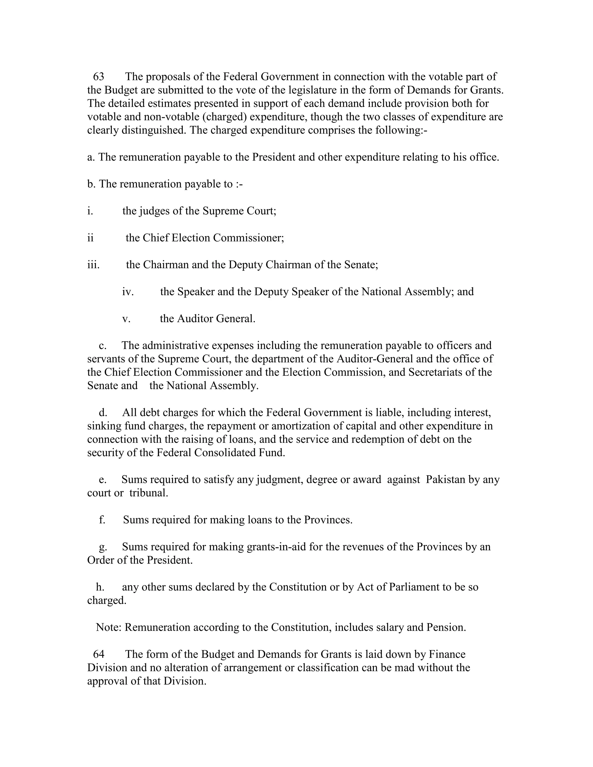63 The proposals of the Federal Government in connection with the votable part of
the Budget are submitted to the vote of the legislature in the form of Demands for Grants.
The detailed estimates presented in support of each demand include provision both for
votable and non-votable (charged) expenditure, though the two classes of expenditure are
clearly distinguished. The charged expenditure comprises the following:-
a. The remuneration payable to the President and other expenditure relating to his office.
b. The remuneration payable to :-
i. the judges of the Supreme Court;
ii the Chief Election Commissioner;
iii. the Chairman and the Deputy Chairman of the Senate;
iv. the Speaker and the Deputy Speaker of the National Assembly; and
v. the Auditor General.
c. The administrative expenses including the remuneration payable to officers and
servants of the Supreme Court, the department of the Auditor-General and the office of
the Chief Election Commissioner and the Election Commission, and Secretariats of the
Senate and the National Assembly.
d. All debt charges for which the Federal Government is liable, including interest,
sinking fund charges, the repayment or amortization of capital and other expenditure in
connection with the raising of loans, and the service and redemption of debt on the
security of the Federal Consolidated Fund.
e. Sums required to satisfy any judgment, degree or award against Pakistan by any
court or tribunal.
f. Sums required for making loans to the Provinces.
g. Sums required for making grants-in-aid for the revenues of the Provinces by an
Order of the President.
h. any other sums declared by the Constitution or by Act of Parliament to be so
charged.
Note: Remuneration according to the Constitution, includes salary and Pension.
64 The form of the Budget and Demands for Grants is laid down by Finance
Division and no alteration of arrangement or classification can be mad without the
approval of that Division.
 