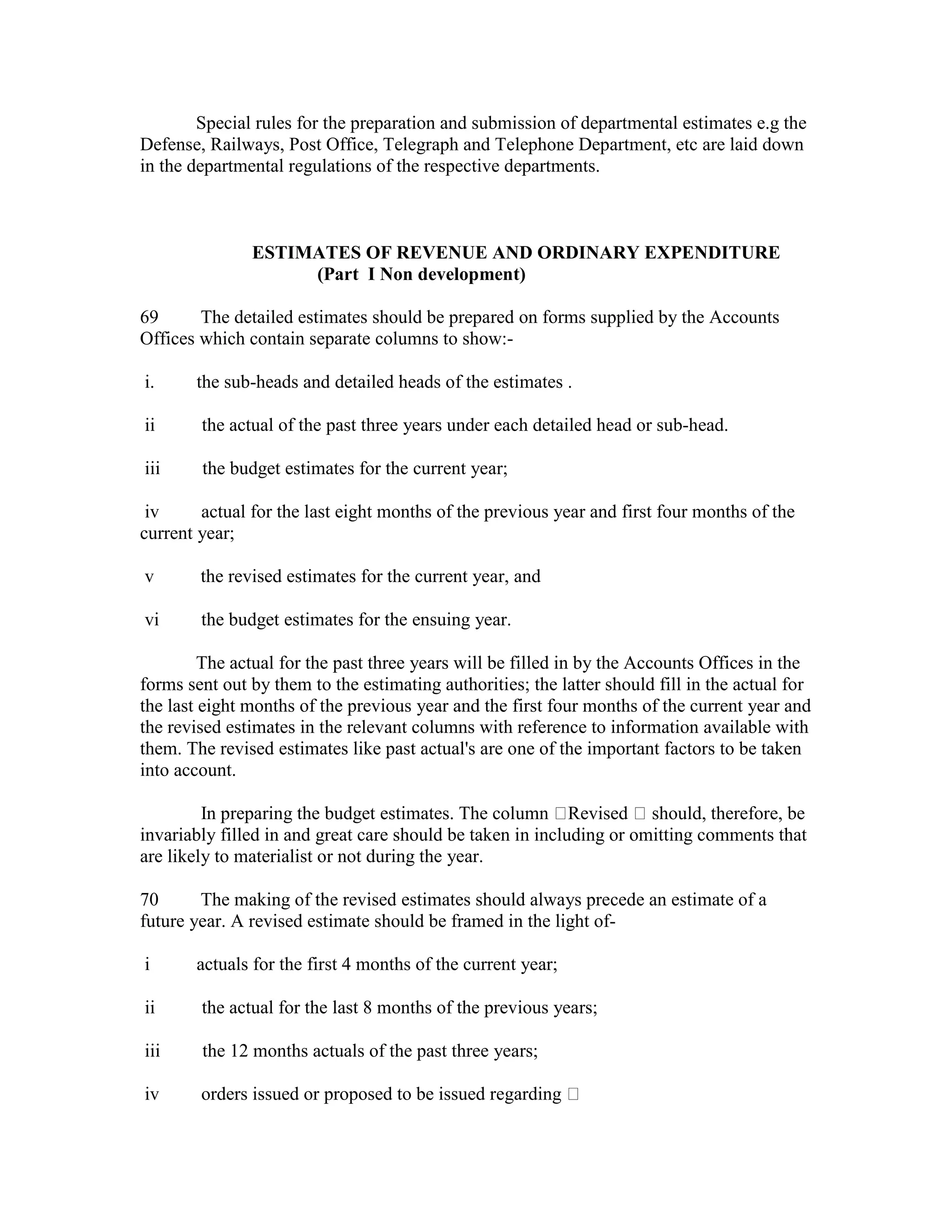 Special rules for the preparation and submission of departmental estimates e.g the
Defense, Railways, Post Office, Telegraph and Telephone Department, etc are laid down
in the departmental regulations of the respective departments.
ESTIMATES OF REVENUE AND ORDINARY EXPENDITURE
(Part I Non development)
69 The detailed estimates should be prepared on forms supplied by the Accounts
Offices which contain separate columns to show:-
i. the sub-heads and detailed heads of the estimates .
ii the actual of the past three years under each detailed head or sub-head.
iii the budget estimates for the current year;
iv actual for the last eight months of the previous year and first four months of the
current year;
v the revised estimates for the current year, and
vi the budget estimates for the ensuing year.
The actual for the past three years will be filled in by the Accounts Offices in the
forms sent out by them to the estimating authorities; the latter should fill in the actual for
the last eight months of the previous year and the first four months of the current year and
the revised estimates in the relevant columns with reference to information available with
them. The revised estimates like past actual's are one of the important factors to be taken
into account.
In preparing the budget estimates. The column Revised should, therefore, be
invariably filled in and great care should be taken in including or omitting comments that
are likely to materialist or not during the year.
70 The making of the revised estimates should always precede an estimate of a
future year. A revised estimate should be framed in the light of-
i actuals for the first 4 months of the current year;
ii the actual for the last 8 months of the previous years;
iii the 12 months actuals of the past three years;
iv orders issued or proposed to be issued regarding
 