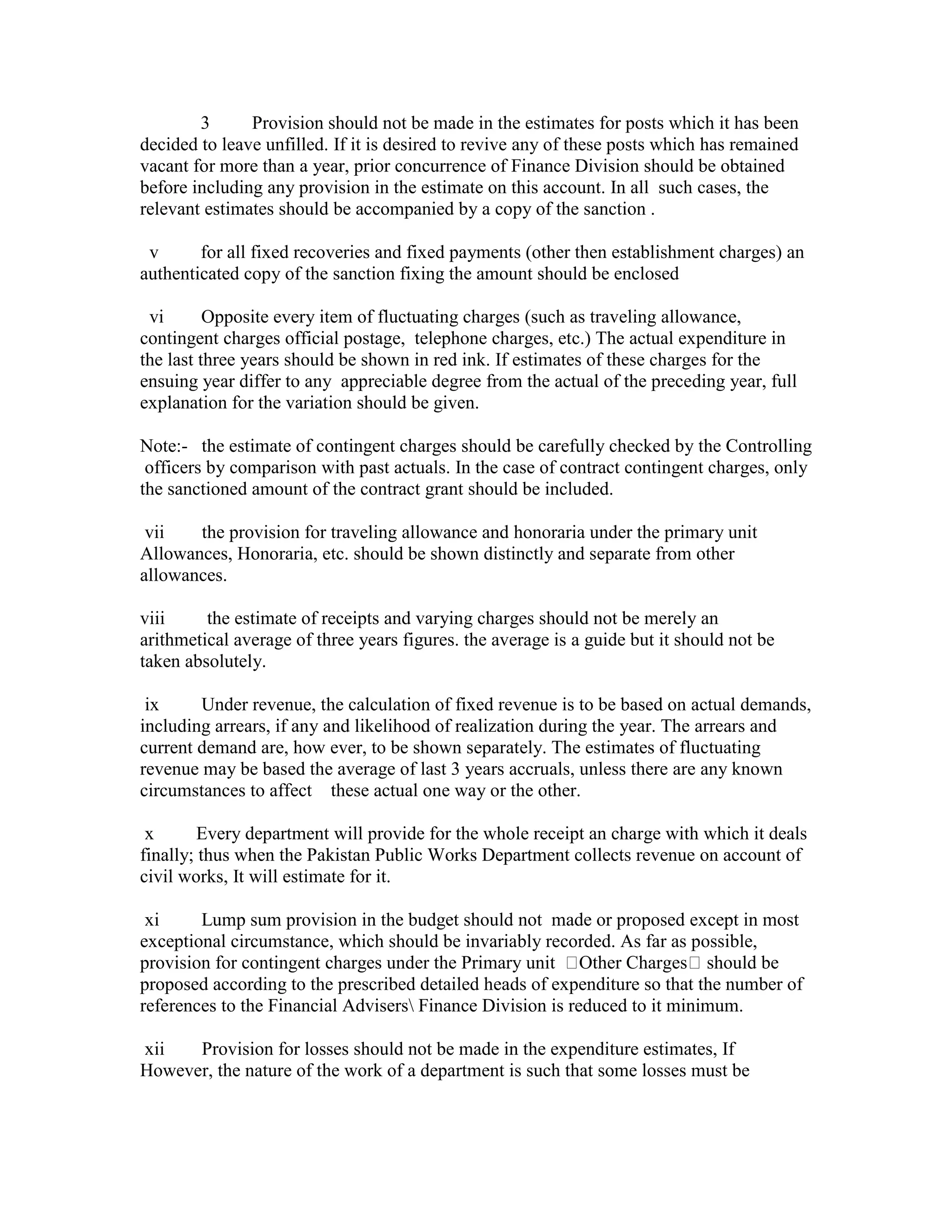3 Provision should not be made in the estimates for posts which it has been
decided to leave unfilled. If it is desired to revive any of these posts which has remained
vacant for more than a year, prior concurrence of Finance Division should be obtained
before including any provision in the estimate on this account. In all such cases, the
relevant estimates should be accompanied by a copy of the sanction .
v for all fixed recoveries and fixed payments (other then establishment charges) an
authenticated copy of the sanction fixing the amount should be enclosed
vi Opposite every item of fluctuating charges (such as traveling allowance,
contingent charges official postage, telephone charges, etc.) The actual expenditure in
the last three years should be shown in red ink. If estimates of these charges for the
ensuing year differ to any appreciable degree from the actual of the preceding year, full
explanation for the variation should be given.
Note:- the estimate of contingent charges should be carefully checked by the Controlling
officers by comparison with past actuals. In the case of contract contingent charges, only
the sanctioned amount of the contract grant should be included.
vii the provision for traveling allowance and honoraria under the primary unit
Allowances, Honoraria, etc. should be shown distinctly and separate from other
allowances.
viii the estimate of receipts and varying charges should not be merely an
arithmetical average of three years figures. the average is a guide but it should not be
taken absolutely.
ix Under revenue, the calculation of fixed revenue is to be based on actual demands,
including arrears, if any and likelihood of realization during the year. The arrears and
current demand are, how ever, to be shown separately. The estimates of fluctuating
revenue may be based the average of last 3 years accruals, unless there are any known
circumstances to affect these actual one way or the other.
x Every department will provide for the whole receipt an charge with which it deals
finally; thus when the Pakistan Public Works Department collects revenue on account of
civil works, It will estimate for it.
xi Lump sum provision in the budget should not made or proposed except in most
exceptional circumstance, which should be invariably recorded. As far as possible,
provision for contingent charges under the Primary unit Other Charges should be
proposed according to the prescribed detailed heads of expenditure so that the number of
references to the Financial Advisers Finance Division is reduced to it minimum.
xii Provision for losses should not be made in the expenditure estimates, If
However, the nature of the work of a department is such that some losses must be
 