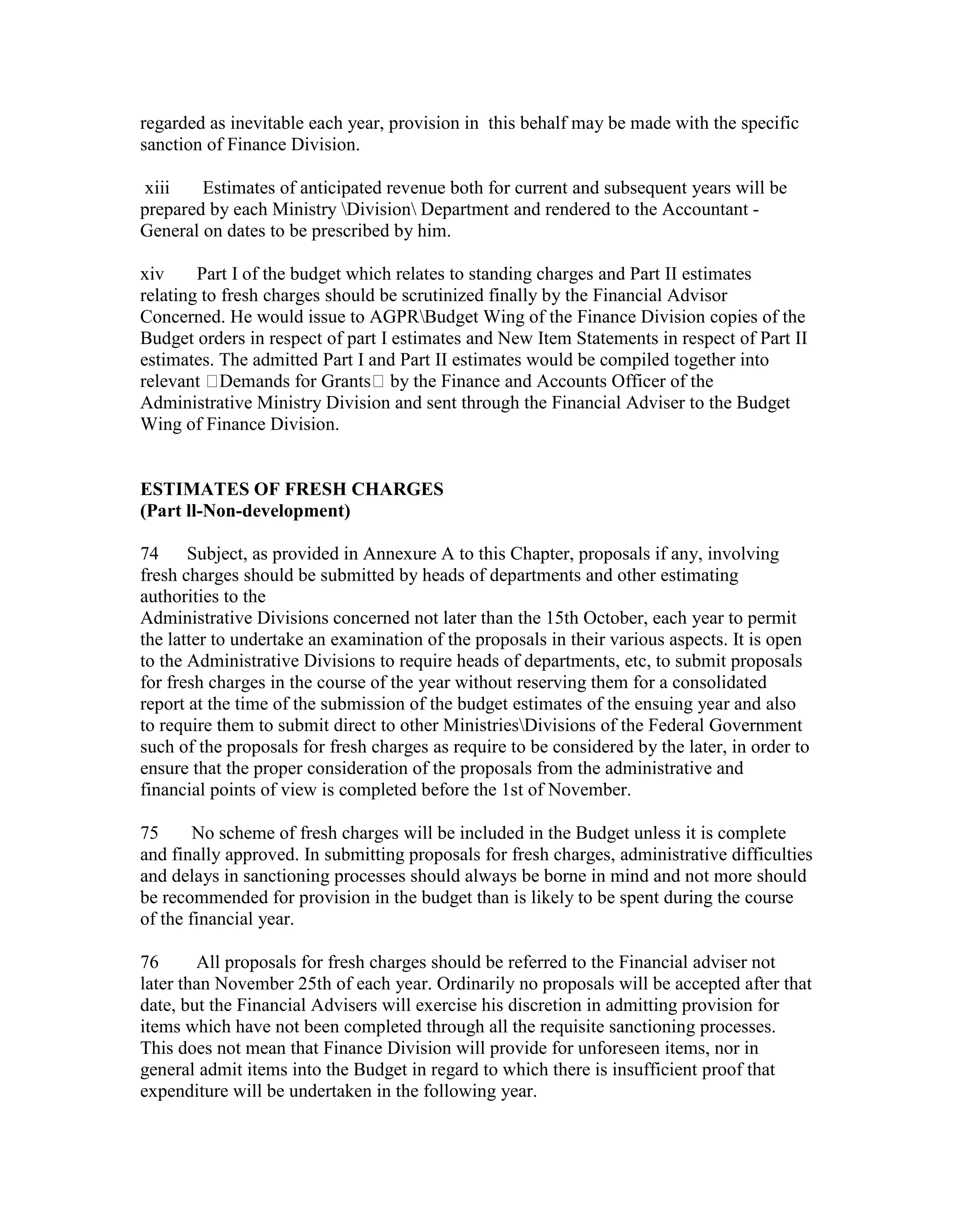 regarded as inevitable each year, provision in this behalf may be made with the specific
sanction of Finance Division.
xiii Estimates of anticipated revenue both for current and subsequent years will be
prepared by each Ministry Division Department and rendered to the Accountant -
General on dates to be prescribed by him.
xiv Part I of the budget which relates to standing charges and Part II estimates
relating to fresh charges should be scrutinized finally by the Financial Advisor
Concerned. He would issue to AGPRBudget Wing of the Finance Division copies of the
Budget orders in respect of part I estimates and New Item Statements in respect of Part II
estimates. The admitted Part I and Part II estimates would be compiled together into
relevant Demands for Grants by the Finance and Accounts Officer of the
Administrative Ministry Division and sent through the Financial Adviser to the Budget
Wing of Finance Division.
ESTIMATES OF FRESH CHARGES
(Part ll-Non-development)
74 Subject, as provided in Annexure A to this Chapter, proposals if any, involving
fresh charges should be submitted by heads of departments and other estimating
authorities to the
Administrative Divisions concerned not later than the 15th October, each year to permit
the latter to undertake an examination of the proposals in their various aspects. It is open
to the Administrative Divisions to require heads of departments, etc, to submit proposals
for fresh charges in the course of the year without reserving them for a consolidated
report at the time of the submission of the budget estimates of the ensuing year and also
to require them to submit direct to other MinistriesDivisions of the Federal Government
such of the proposals for fresh charges as require to be considered by the later, in order to
ensure that the proper consideration of the proposals from the administrative and
financial points of view is completed before the 1st of November.
75 No scheme of fresh charges will be included in the Budget unless it is complete
and finally approved. In submitting proposals for fresh charges, administrative difficulties
and delays in sanctioning processes should always be borne in mind and not more should
be recommended for provision in the budget than is likely to be spent during the course
of the financial year.
76 All proposals for fresh charges should be referred to the Financial adviser not
later than November 25th of each year. Ordinarily no proposals will be accepted after that
date, but the Financial Advisers will exercise his discretion in admitting provision for
items which have not been completed through all the requisite sanctioning processes.
This does not mean that Finance Division will provide for unforeseen items, nor in
general admit items into the Budget in regard to which there is insufficient proof that
expenditure will be undertaken in the following year.
 