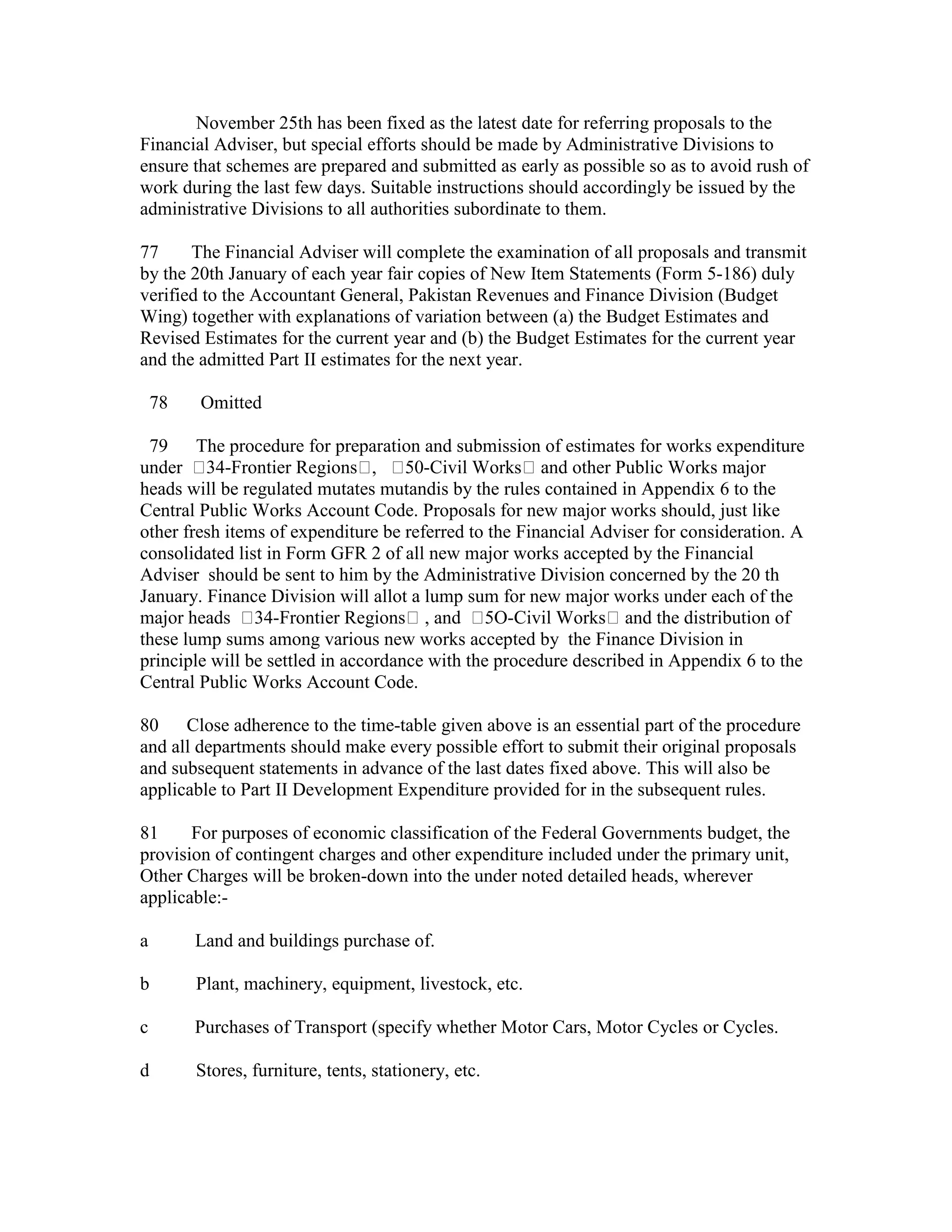 November 25th has been fixed as the latest date for referring proposals to the
Financial Adviser, but special efforts should be made by Administrative Divisions to
ensure that schemes are prepared and submitted as early as possible so as to avoid rush of
work during the last few days. Suitable instructions should accordingly be issued by the
administrative Divisions to all authorities subordinate to them.
77 The Financial Adviser will complete the examination of all proposals and transmit
by the 20th January of each year fair copies of New Item Statements (Form 5-186) duly
verified to the Accountant General, Pakistan Revenues and Finance Division (Budget
Wing) together with explanations of variation between (a) the Budget Estimates and
Revised Estimates for the current year and (b) the Budget Estimates for the current year
and the admitted Part II estimates for the next year.
78 Omitted
79 The procedure for preparation and submission of estimates for works expenditure
under 34-Frontier Regions , 50-Civil Works and other Public Works major
heads will be regulated mutates mutandis by the rules contained in Appendix 6 to the
Central Public Works Account Code. Proposals for new major works should, just like
other fresh items of expenditure be referred to the Financial Adviser for consideration. A
consolidated list in Form GFR 2 of all new major works accepted by the Financial
Adviser should be sent to him by the Administrative Division concerned by the 20 th
January. Finance Division will allot a lump sum for new major works under each of the
major heads 34-Frontier Regions , and 5O-Civil Works and the distribution of
these lump sums among various new works accepted by the Finance Division in
principle will be settled in accordance with the procedure described in Appendix 6 to the
Central Public Works Account Code.
80 Close adherence to the time-table given above is an essential part of the procedure
and all departments should make every possible effort to submit their original proposals
and subsequent statements in advance of the last dates fixed above. This will also be
applicable to Part II Development Expenditure provided for in the subsequent rules.
81 For purposes of economic classification of the Federal Governments budget, the
provision of contingent charges and other expenditure included under the primary unit,
Other Charges will be broken-down into the under noted detailed heads, wherever
applicable:-
a Land and buildings purchase of.
b Plant, machinery, equipment, livestock, etc.
c Purchases of Transport (specify whether Motor Cars, Motor Cycles or Cycles.
d Stores, furniture, tents, stationery, etc.
 