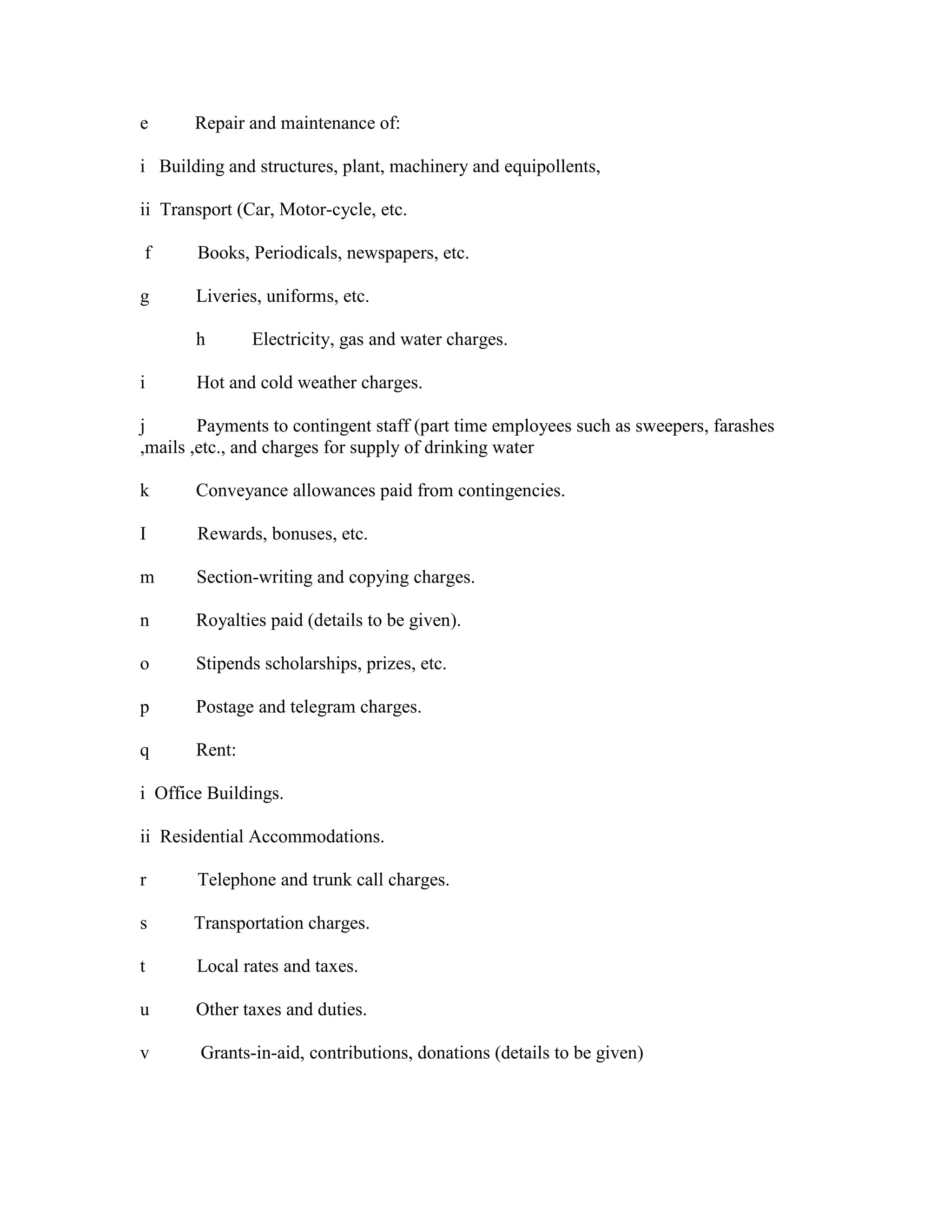 e Repair and maintenance of:
i Building and structures, plant, machinery and equipollents,
ii Transport (Car, Motor-cycle, etc.
f Books, Periodicals, newspapers, etc.
g Liveries, uniforms, etc.
h Electricity, gas and water charges.
i Hot and cold weather charges.
j Payments to contingent staff (part time employees such as sweepers, farashes
,mails ,etc., and charges for supply of drinking water
k Conveyance allowances paid from contingencies.
I Rewards, bonuses, etc.
m Section-writing and copying charges.
n Royalties paid (details to be given).
o Stipends scholarships, prizes, etc.
p Postage and telegram charges.
q Rent:
i Office Buildings.
ii Residential Accommodations.
r Telephone and trunk call charges.
s Transportation charges.
t Local rates and taxes.
u Other taxes and duties.
v Grants-in-aid, contributions, donations (details to be given)
 