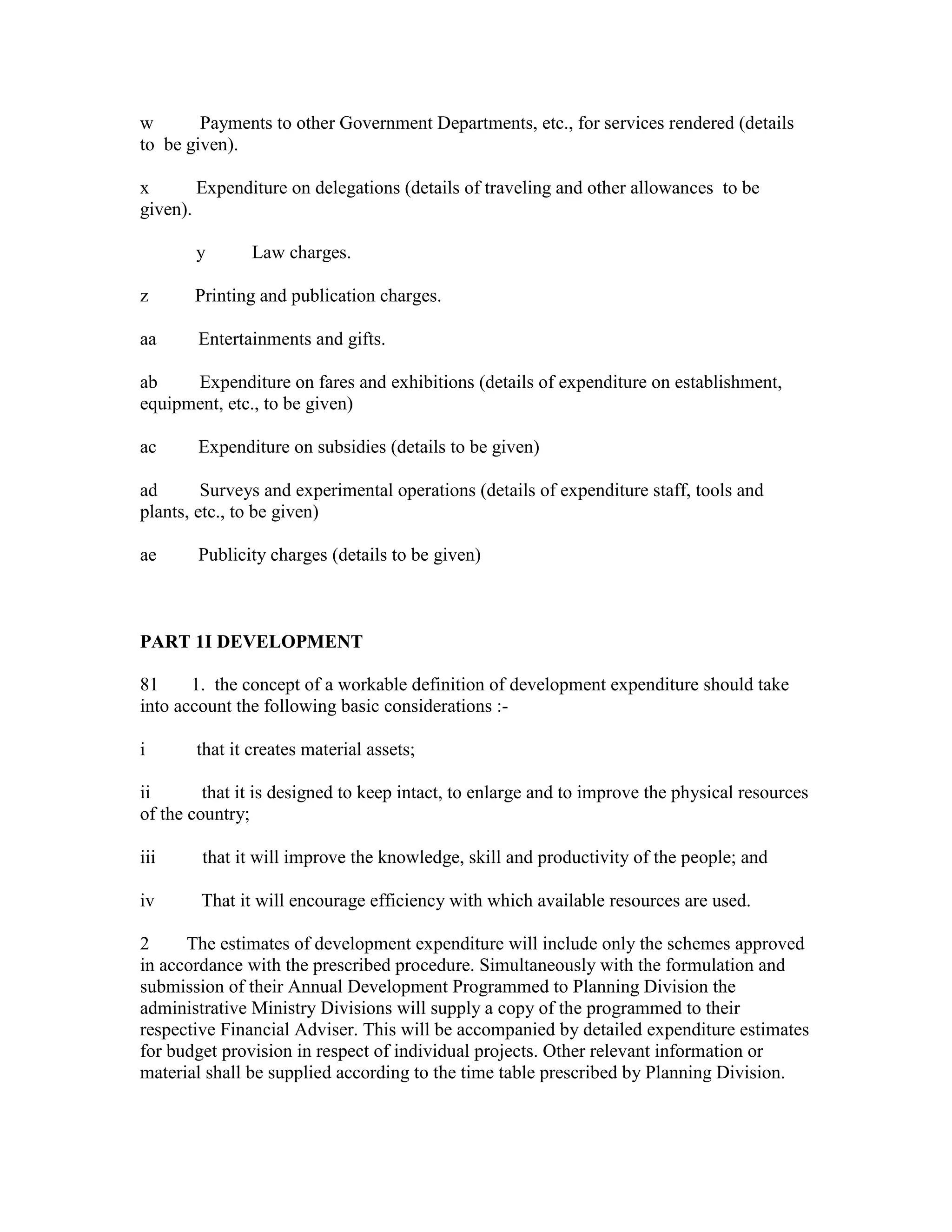 w Payments to other Government Departments, etc., for services rendered (details
to be given).
x Expenditure on delegations (details of traveling and other allowances to be
given).
y Law charges.
z Printing and publication charges.
aa Entertainments and gifts.
ab Expenditure on fares and exhibitions (details of expenditure on establishment,
equipment, etc., to be given)
ac Expenditure on subsidies (details to be given)
ad Surveys and experimental operations (details of expenditure staff, tools and
plants, etc., to be given)
ae Publicity charges (details to be given)
PART 1I DEVELOPMENT
81 1. the concept of a workable definition of development expenditure should take
into account the following basic considerations :-
i that it creates material assets;
ii that it is designed to keep intact, to enlarge and to improve the physical resources
of the country;
iii that it will improve the knowledge, skill and productivity of the people; and
iv That it will encourage efficiency with which available resources are used.
2 The estimates of development expenditure will include only the schemes approved
in accordance with the prescribed procedure. Simultaneously with the formulation and
submission of their Annual Development Programmed to Planning Division the
administrative Ministry Divisions will supply a copy of the programmed to their
respective Financial Adviser. This will be accompanied by detailed expenditure estimates
for budget provision in respect of individual projects. Other relevant information or
material shall be supplied according to the time table prescribed by Planning Division.
 